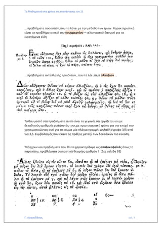 Τα Μαθηματικά στα χρόνια της επανάστασης του 21
Γ. Λαγουδάκος σελ. 9
… προβλήματα ποσοστών, που τα λύνει με την μέθοδο των τριών. Χαρακτηριστικά
είναι τα προβλήματα περί του κουμμερκίου – τελωνειακού δασμού για τα
εισαγόμενα είδη
… προβλήματα ανταλλαγής προιόντων , που τα λέει περί αλλαξιών …
Το θαυμαστό στα προβλήματα αυτά είναι το γεγονός ότι εργάζεται και με
δεκαδικούς αριθμούς γράφοντάς τους με πρωτοποριακό τρόπο για την εποχή του
χρησιμοποιώντας αντί για το κόμμα μία πλάγια γραμμή. Δηλαδή έγραφε 3/5 αντί
για 3,5. Συμβολισμός που έκανε τις πράξεις μεταξύ των δεκαδικών πιο εύκολη.
Υπάρχουν και προβλήματα που θα τα χαρακτηρίζαμε ως σπαζοκεφαλιές όπως το
παρακάτω, προβλήματα ουσιαστικά θεωρίας αριθμών ! (Δες σελίδα 92)
 