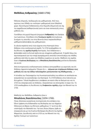 Τα Μαθηματικά στα χρόνια της επανάστασης του 21
Γ. Λαγουδάκος σελ. 13
Μεθόδιος Ανθρακίτης (1660-1736)
Έλληνας κληρικός, παιδαγωγός και μαθηματικός. Από τους
πρώτους που δίδαξε τα «νεότερα» μαθηματικά στον Ελλαδικό
χώρο. Καινοτόμησε διδάσκοντας στην δημώδη (δημοτική) και όχι
την αρχαΐζουσα (καθαρεύουσα) ώστε να είναι κατανοητός στους
μαθητές του.
Γεννήθηκε στο χωριό Καμινιά (σημερινό Ανθρακίτη) στα Ζαγόρια
των Ιωαννίνων. Σπούδασε στην Γκιούμειο σχολή στα Ιωάννινα.
Συνέχισε τις σπουδές του στην Βενετία όπου παρακολούθησε
μαθήματα φιλοσοφίας και μαθηματικών.
Σε ηλικία σαράντα οκτώ ετών έρχεται στην Καστοριά όπου
διδάσκει στην εκκλησιαστική σχολή. Το 1710 αναλαμβάνει τη
διεύθυνση της σχολής Κυρίτζη Καστοριάς. Εκεί διδάσκεται η
φιλοσοφία κατά τα δυτικά πρότυπα και σύγχρονα μαθηματικά. Η σχολή λόγω του
πρωτοποριακού για την εποχή προγράμματος σπουδών αποκτά φήμη και πλήθος
μαθητών από όλα τα μέρη της Ελλάδος συρρέουν σε αυτήν. Μαθητές της σχολής
ήταν ο Ευγένιος Βούλγαρης και ο Μπαλάνος Βασιλόπουλος μετέπειτα δάσκαλοι
και αυτοί.
Από συντηρητικούς εκκλησιαστικούς κύκλους κατηγορήθηκε ως αιρετικός και ότι
διδάσκει άχρηστα πράγματα. Έλεγαν ότι «… τρίγωνα και τετράγωνα διδάσκει τους
μαθητές του και την άλλην πολυάσχολον ματαιοπονίαν της Μαθηματικής …»
Η σύνοδος του Πατριαρχείου της Κωνσταντινούπολης τον κάλεσε σε απολογία και
αναγκάστηκε να εγκαταλείψει την Καστοριά. Το 1719 διδάσκει στην Σιάτιστα για
δύο χρόνια. Τελικά λαμβάνεται η απόφαση να καούν όλα τα δοκίμιά του και το
1723 του απαγόρευσαν να διδάσκει. Αναγκάστηκε να αποκηρύξει το έργο του. Το
1725 αναλαμβάνει τη διεύθυνση της Επιφανείου σχολής μέχρι τον θάνατό του το
1736.
Μαθητής του Μεθόδιου Ανθρακίτη ήταν ο
Μπαλάνος Βασιλόπουλος (1694-1760).
Γόνος πλούσιας οικογένειας συντηρητικός στις απόψεις του.
Έδινε έμφαση στη διδασκαλία της θεολογίας και των Αρχαίων
Ελληνικών σε βάρος των θετικών μαθημάτων. Γι’ αυτό και δεν
υποστήριξε τον δάσκαλό του. Για τους ίδιους λόγους ήρθε σε
σύγκρουση και με τον Ευγένιο Βούλγαρη διευθυντή της Σχολής
Μαρούτση. Διευθυντής από το 1723 ως τον θάνατό του της
Σχολής Γκιούμα των Ιωαννίνων.
 