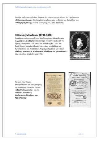 Τα Μαθηματικά στα χρόνια της επανάστασης του 21
Γ. Λαγουδάκος σελ. 14
Έγραψε μαθηματικά βιβλία, λέγεται ότι κάποια στιγμή νόμισε ότι είχε λύσει το
«Δήλιον πρόβλημα» . Επεξεργάστηκε γλωσσικώς το βιβλίο του δασκάλου του
« Οδός Αριθμητικής». Έκανε τέσσερα γιούς , όλοι δάσκαλοι.
Ο Κοσμάς Μπαλάνος (1731-1808)
ήταν ένας από τους γιούς του Βασιλόπουλου. Δάσκαλος και
συγγραφέας. Διαδέχθηκε τον πατέρα του στη διεύθυνση της
Σχολής Γκιούμα το 1756 όπου και δίδαξε ως το 1799. Τον
διαδέχθηκαν στην διεύθυνση της σχολής τα αδέλφια του
Κωνσταντίνος και Αναστάσιος. Κύριο μαθηματικό έργο του η
«Έκθεσις συνοπτικής αριθμητικής, αλγέβρης και χρονολογίας»
που εκδόθηκε στη Βιέννη το 1798.
Τα έργα που θα μας
απασχολήσουν για τους στόχους
της παρούσας εργασίας είναι η
«οδός Μαθηματικής» και το
«Έκθεσις συνοπτική
Αριθμητικής, Άλγεβρας και
Χρονολογίας»
 