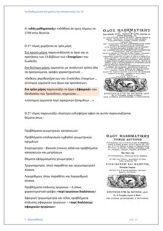 Τα Μαθηματικά στα χρόνια της επανάστασης του 21
Γ. Λαγουδάκος σελ. 15
Η «οδός μαθηματικής» εκδόθηκε σε τρεις τόμους το
1749 στην Βενετία
Ο 1ος τόμος χωρίζεται σε τρία μέρη
Στο πρώτο μέρος παρουσιάζονται οι όροι και οι
προτάσεις των 13 βιβλίων των «Στοιχείων» του
Ευκλείδη
Στο δεύτερο μέρος ερμηνεύει με αναλυτικό τρόπο όλα
τα προηγούμενα, γράφει χαρακτηριστικά …
«Έκθεσις ακριβεστέρα των του Ευκλείδου Στοιχείων …
σύντομος ερμηνεία των όρων και προτάσεων»
Στο τρίτο μέρος παρουσιάζει το έργο «Σφαιρικά» του
Θεοδοσίου του Τριπολίτου, σημειώνει …
«σύντομος ερμηνεία περί σφαιρικών ζητημάτων …»
Ο 2ος τόμος παρουσιάζει ιδιαίτερο ενδιαφέρον αφού σε αυτόν παρουσιάζονται
θέματα όπως :
Προβλήματα γεωμετρικών κατασκευών
Προβλήματα υπολογισμού εμβαδού γεωμετρικών
σχημάτων
Στερεομετρία – βασικές έννοιες αλλά και προβλήματα
κατασκευών και μετρήσεων
Θέματα εφαρμοσμένης γεωμετρίας !
Τριγωνομετρία, οπού παραθέτει και τριγωνομετρικό
πίνακα.
Λογαρίθμους όπου παραθέτει και λογαριθμικό
πίνακα.
Προβλήματα επίλυσης τριγώνων – ή όπως
χαρακτηριστικά γράφει «περί τριγώνων διαλύσεως»
Σφαιρική τριγωνομετρία και τέλος προβλήματα
επίλυσης σφαιρικών τριγώνων – «περί διαλύσεως
σφαιρικών τριγώνων»
 