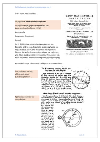 Τα Μαθηματικά στα χρόνια της επανάστασης του 21
Γ. Λαγουδάκος σελ. 20
Ο 3ος τόμος περιλαμβάνει …
Το βιβλίο «η κατά Πρόκλου σφαίρα»
Το βιβλίο «Περί χρήσεως σφαιρών» του
Κωνσταντίνου Γορδάτου (1730)
Αστρονομία
Γεωγραφία θεωρητική
Οπτική
Το 3ο βιβλίο είναι το πιο εξειδικευμένο και πιο
δύσκολο από τα τρία. Έχει πολύ ακριβή σχήματα και
περιλαμβάνει εκτός από θεωρητικά και πρακτικά
θέματα. Θέτει ζητήματα περί μεγέθους και σχήματος
γης. Κάνει αναφορά στο σύστημα του Πτολεμαίου και
του Κοπέρνικου. Αναπτύσσει τεχνικές χαρτογράφησης.
Ας απολαύσουμε κάποια από τα θέματα που αναπτύσσει …
Πως ορίζουμε επί της
ελλειπτικής τους
ζωδιακούς τόπους …
Τρόποι λειτουργίας του
αστρολάβου …
 