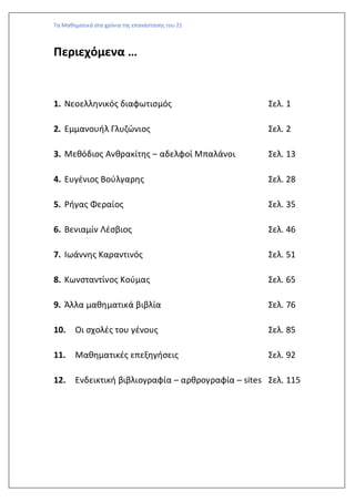 Τα Μαθηματικά στα χρόνια της επανάστασης του 21
Περιεχόμενα …
1. Νεοελληνικός διαφωτισμός Σελ. 1
2. Εμμανουήλ Γλυζώνιος Σελ. 2
3. Μεθόδιος Ανθρακίτης – αδελφοί Μπαλάνοι Σελ. 13
4. Ευγένιος Βούλγαρης Σελ. 28
5. Ρήγας Φεραίος Σελ. 35
6. Βενιαμίν Λέσβιος Σελ. 46
7. Ιωάννης Καραντινός Σελ. 51
8. Κωνσταντίνος Κούμας Σελ. 65
9. Άλλα μαθηματικά βιβλία Σελ. 76
10. Οι σχολές του γένους Σελ. 85
11. Μαθηματικές επεξηγήσεις Σελ. 92
12. Ενδεικτική βιβλιογραφία – αρθρογραφία – sites Σελ. 115
 