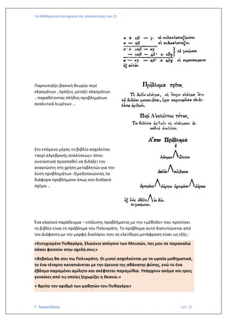 Τα Μαθηματικά στα χρόνια της επανάστασης του 21
Γ. Λαγουδάκος σελ. 25
Παρουσιάζει βασική θεωρία περί
κλασμάτων , πράξεις μεταξύ κλασμάτων
…παραθέτοντας πλήθος προβλημάτων
αναλυτικά λυμένων …
Στο επόμενο μέρος το βιβλίο ασχολείται
«περί αλγεβρικής αναλύσεως» όπου
ουσιαστικά προσπαθεί να διδάξει τον
αναγνώστη στη χρήση μεταβλητών για την
λύση προβλημάτων. Ομαδοποιώντας τα
διάφορα προβλήματα όπως στο διπλανό
σχήμα …
Ένα κλασικό παράδειγμα – επίλυσης προβλήματος με την «μέθοδο» που προτείνει
το βιβλίο είναι το πρόβλημα του Πολυκράτη. Το πρόβλημα αυτό διατυπώνεται από
τον Διόφαντο με την μορφή διαλόγου που σε ελεύθερη μετάφραση είναι ως εξής :
«Ευτυχισμένε Πυθαγόρα, Ελικώνιε απόγονε των Μουσών, πες μου σε παρακαλώ
πόσοι φοιτούν στην σχολή σου;»
«Βεβαίως θα σου πω Πολυκράτη. Οι μισοί ασχολούνται με τα ωραία μαθηματικά,
το ένα τέταρτο καταπιάνεται με την έρευνα της αθάνατης φύσης, ενώ το ένα
έβδομο παραμένει αμίλητο και σκέφτεται παραμύθια. Υπάρχουν ακόμα και τρεις
γυναίκες από τις οποίες ξεχωρίζει η Θεανώ.»
« Βρείτε τον αριθμό των μαθητών του Πυθαγόρα»
 