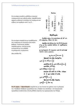 Τα Μαθηματικά στα χρόνια της επανάστασης του 21
Γ. Λαγουδάκος σελ. 27
Στη συνέχεια αναλύει μεθόδους εύρεσης
τετραγωνικής και κυβικής ρίζας, παραθέτοντας
αρχικά ως βασικό τυπολόγιο τα τετράγωνα και
κύβους των αριθμών από 1 ως 9 …
Στη συνέχεια ασχολείται με προβλήματα
που ανάγονται σε εξισώσεις δευτέρου
βαθμού. Επιλύοντας πλήθος
παραδειγμάτων. Δουλεύοντας
ουσιαστικά με την μέθοδο
συμπλήρωσης τετραγώνου.
(Δες σελίδα 93)
Στο 3ο μέρος – «Χρονολογία» ασχολείται με την έννοια του χρόνου και τη μέτρησή
του. Αναφέρει διάφορα ημερολόγια που υπήρξαν και καταλήγει στο Γρηγοριανό
ημερολόγιο αναλύοντας τελικά μέθοδο εύρεσης της ημερομηνίας του Πάσχα.
 