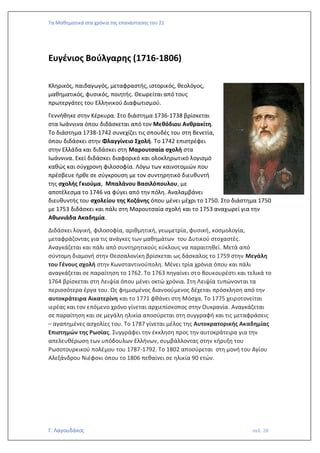 Τα Μαθηματικά στα χρόνια της επανάστασης του 21
Γ. Λαγουδάκος σελ. 28
Ευγένιος Βούλγαρης (1716-1806)
Κληρικός, παιδαγωγός, μεταφραστής, ιστορικός, θεολόγος,
μαθηματικός, φυσικός, ποιητής. Θεωρείται από τους
πρωτεργάτες του Ελληνικού Διαφωτισμού.
Γεννήθηκε στην Κέρκυρα. Στο διάστημα 1736-1738 βρίσκεται
στα Ιωάννινα όπου διδάσκεται από τον Μεθόδιου Ανθρακίτη.
Το διάστημα 1738-1742 συνεχίζει τις σπουδές του στη Βενετία,
όπου διδάσκει στην Φλαγγίνειο Σχολή. Το 1742 επιστρέφει
στην Ελλάδα και διδάσκει στη Μαρουτσαία σχολή στα
Ιωάννινα. Εκεί διδάσκει διαφορικό και ολοκληρωτικό λογισμό
καθώς και σύγχρονη φιλοσοφία. Λόγω των καινοτομιών που
πρέσβευε ήρθε σε σύγκρουση με τον συντηρητικό διευθυντή
της σχολής Γκιούμα, Μπαλάνου Βασιλόπουλου, με
αποτέλεσμα το 1746 να φύγει από την πόλη. Αναλαμβάνει
διευθυντής του σχολείου της Κοζάνης όπου μένει μέχρι το 1750. Στο διάστημα 1750
με 1753 διδάσκει και πάλι στη Μαρουτσαία σχολή και το 1753 αναχωρεί για την
Αθωνιάδα Ακαδημία.
Διδάσκει λογική, φιλοσοφία, αριθμητική, γεωμετρία, φυσική, κοσμολογία,
μεταφράζοντας για τις ανάγκες των μαθημάτων του Δυτικού στοχαστές.
Αναγκάζεται και πάλι από συντηρητικούς κύκλους να παραιτηθεί. Μετά από
σύντομη διαμονή στην Θεσσαλονίκη βρίσκεται ως δάσκαλος το 1759 στην Μεγάλη
του Γένους σχολή στην Κωνσταντινούπολη. Μένει τρία χρόνια όπου και πάλι
αναγκάζεται σε παραίτηση το 1762. Το 1763 πηγαίνει στο Βουκουρέστι και τελικά το
1764 βρίσκεται στη Λειψία όπου μένει οκτώ χρόνια. Στη Λειψία τυπώνονται τα
περισσότερα έργα του. Ως φημισμένος διανοούμενος δέχεται πρόσκληση από την
αυτοκράτειρα Αικατερίνη και το 1771 φθάνει στη Μόσχα. Το 1775 χειροτονείται
ιερέας και τον επόμενο χρόνο γίνεται αρχιεπίσκοπος στην Ουκρανία. Αναγκάζεται
σε παραίτηση και σε μεγάλη ηλικία αποσύρεται στη συγγραφή και τις μεταφράσεις
– αγαπημένες ασχολίες του. Το 1787 γίνεται μέλος της Αυτοκρατορικής Ακαδημίας
Επιστημών της Ρωσίας. Συγγράφει την έκκληση προς την αυτοκράτειρα για την
απελευθέρωση των υπόδουλων Ελλήνων, συμβάλλοντας στην κήρυξη του
Ρωσοτουρκικού πολέμου του 1787-1792. Το 1802 αποσύρεται στη μονή του Αγίου
Αλεξάνδρου Νιέφσκι όπου το 1806 πεθαίνει σε ηλικία 90 ετών.
 