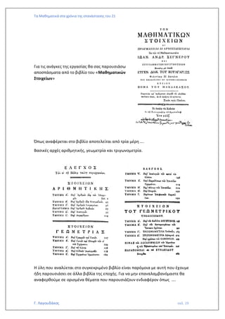 Τα Μαθηματικά στα χρόνια της επανάστασης του 21
Γ. Λαγουδάκος σελ. 29
Για τις ανάγκες της εργασίας θα σας παρουσιάσω
αποσπάσματα από το βιβλίο του «Μαθηματικών
Στοιχείων»
Όπως αναφέρεται στο βιβλίο αποτελείται από τρία μέρη ….
Βασικές αρχές αριθμητικής, γεωμετρία και τριγωνομετρία.
Η ύλη που αναλύεται στο συγκεκριμένο βιβλίο είναι παρόμοια με αυτή που έχουμε
ήδη παρουσιάσει σε άλλα βιβλία της εποχής. Για να μην επαναλαμβανόμαστε θα
αναφερθούμε σε ορισμένα θέματα που παρουσιάζουν ενδιαφέρον όπως ….
 