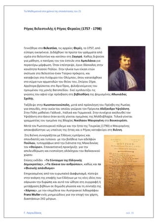 Τα Μαθηματικά στα χρόνια της επανάστασης του 21
Γ. Λαγουδάκος σελ. 35
Ρήγας Βελεστινλής ή Ρήγας Φεραίος (1757 - 1798)
Γεννήθηκε στο Βελεστίνο, τις αρχαίες Φερές, το 1757, από
εύπορη οικογένεια. Διδάχθηκε τα πρώτα του γράμματα από
ιερέα στο Βελεστίνο και κατόπιν στη Ζαγορά. Καθώς διψούσε
για μάθηση, ο πατέρας του τον έστειλε στα Αμπελάκια για
περαιτέρω μόρφωση. Όταν επέστρεψε, έγινε δάσκαλος στην
κοινότητα Κισσού Πηλίου. Στην ηλικία των είκοσι ετών
σκότωσε στο Βελεστίνο έναν Τούρκο πρόκριτο, και
καταφεύγει στο Λιτόχωρο του Ολύμπου, όπου κατατάχθηκε
στο σώμα των αρματολών του θείου του, Σπύρου Ζήρα.
Αργότερα βρίσκεται στο Άγιο Όρος, φιλοξενούμενος του
ηγουμένου της μονής Βατοπεδίου. Εκεί εμπλουτίζει τις
γνώσεις του αφού είχε πρόσβαση στη βιβλιοθήκη της φημισμένης Αθωνιάδας
Σχολής.
Ταξίδεψε στην Κωνσταντινούπολη, μετά από πρόσκληση του Πρέσβη της Ρωσίας
για σπουδές, στην οικία του οποίου γνώρισε τον Πρίγκιπα Αλέξανδρο Υψηλάντη.
Στην Πόλη μαθαίνει Γαλλικά , Ιταλικά και Γερμανικά. Στην συνέχεια ακολουθεί τον
Υψηλάντη στο Ιάσιο όταν αυτός γίνεται ηγεμόνας της Μολδοβλαχία. Τελικά γίνεται
γραμματέας του ηγεμόνα της Βλαχίας Νικόλαου Μαυρογένη στο Βουκουρέστι.
Μετά τον Ρωσοτουρκικό πόλεμο και την ήττα της Τουρκίας (1790) ο Μαυρογένης
αποκεφαλίστηκε ως υπαίτιος της ήττας και ο Ρήγας καταφεύγει στη Βιέννη.
Στη Βιέννη συνεργάζεται με Έλληνες εμπόρους και
σπουδαστές και τυπώνει με την βοήθεια των αδελφών
Πούλιου, τυπογράφων από την Σιάτιστα της Μακεδονίας
τον «Θούριο». Επαναστατική προκήρυξη για την
απελευθέρωση και ενοποίηση ολόκληρου του Βαλκανικού
χώρου.
Επίσης εκδίδει «Το Σύνταγμα της Ελληνικής
Δημοκρατίας» , «Τα Δίκαια του ανθρώπου», καθώς και το
«Φυσικής απάνθισμα»
Επηρεασμένος από τον ευρωπαϊκό Διαφωτισμό, πίστεψε
στην ανάγκη της επαφής των Ελλήνων με τις νέες ιδέες που
σάρωναν την Ευρώπη και αυτό τον ώθησε στη συγγραφή ή
μετάφραση βιβλίων σε δημώδη γλώσσα και τη σύνταξη της
«Χάρτας», με την επιμέλεια του Αυστριακού λιθογράφου
Franz Muller ενός μνημειώδους για την εποχή του χάρτη,
διαστάσεων 2Χ2 μέτρων.
 