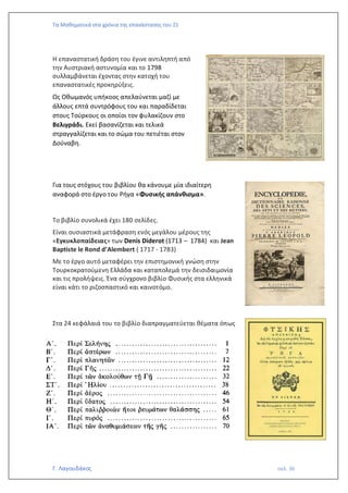 Τα Μαθηματικά στα χρόνια της επανάστασης του 21
Γ. Λαγουδάκος σελ. 36
Η επαναστατική δράση του έγινε αντιληπτή από
την Αυστριακή αστυνομία και το 1798
συλλαμβάνεται έχοντας στην κατοχή του
επαναστατικές προκηρύξεις.
Ως Οθωμανός υπήκοος απελαύνεται μαζί με
άλλους επτά συντρόφους του και παραδίδεται
στους Τούρκους οι οποίοι τον φυλακίζουν στο
Βελιγράδι. Εκεί βασανίζεται και τελικά
στραγγαλίζεται και το σώμα του πετιέται στον
Δούναβη.
Για τους στόχους του βιβλίου θα κάνουμε μία ιδιαίτερη
αναφορά στο έργο του Ρήγα «Φυσικής απάνθισμα».
Το βιβλίο συνολικά έχει 180 σελίδες.
Είναι ουσιαστικά μετάφραση ενός μεγάλου μέρους της
«Εγκυκλοπαίδειας» των Denis Diderot (1713 – 1784) και Jean
Baptiste le Rond d’Alembert ( 1717 - 1783)
Με το έργο αυτό μεταφέρει την επιστημονική γνώση στην
Τουρκοκρατούμενη Ελλάδα και καταπολεμά την δεισιδαιμονία
και τις προλήψεις. Ένα σύγχρονο βιβλίο Φυσικής στα ελληνικά
είναι κάτι το ριζοσπαστικό και καινοτόμο.
Στα 24 κεφάλαιά του το βιβλίο διαπραγματεύεται θέματα όπως
 
