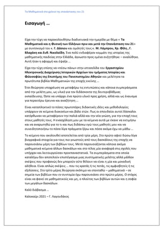 Τα Μαθηματικά στα χρόνια της επανάστασης του 21
Εισαγωγή …
Είχα την τύχη να παρακολουθήσω διαδικτυακά την ημερίδα με θέμα « Τα
Mαθηματικά και η Φυσική των Ελλήνων πριν και μετά την Επανάσταση του 21»
με συντονισμό του κ. Γ. Δάσιου και ομιλητές τους κ. Μ. Λάμπρου, Χρ. Φίλη , Γ.
Βλαχάκη και Ευθ. Νικολαΐδη. Ένα πολύ ενδιαφέρον κομμάτι της ιστορίας της
μαθηματικής παιδείας στην Ελλάδα, άγνωστο προς εμένα συζητήθηκε – αναλύθηκε.
Αυτή ήταν η αφορμή και έψαξα …
Είχα την τύχη επίσης να «πέσω πάνω» στην ιστοσελίδα του Εργαστηρίου
Ηλεκτρονικής Διαχείρισης Ιστορικών Αρχείων του τμήματος Ιστορίας και
Φιλοσοφίας της Επιστήμης του Πανεπιστημίου Αθηνών και μελέτησα τα
πρωτότυπα βιβλία Μαθηματικών της εποχής εκείνης …
Έτσι θεώρησα υποχρέωση να μεταφέρω τις εντυπώσεις και κάποια συμπεράσματα
από την μελέτη μου, ως υλικό για τον διδάσκοντα της δευτεροβάθμιας
εκπαίδευσης. Ώστε να υπάρχει ένα πρώτο υλικό προς χρήση, αλλά και ως έναυσμα
για περαιτέρω έρευνα και αναζήτηση …
Είναι καταπληκτικό το πόσες πρωτοπόρες διδακτικές ιδέες και μεθοδολογίες
υπάρχουν σε κείμενα διακοσίων και βάλε ετών. Πως οι σπουδαίοι αυτοί δάσκαλοι
κατόρθωναν να μεταφέρουν την παλιά αλλά και την νέα γνώση, για την εποχή τους
στους μαθητές τους. Η ενασχόληση μου με τα κείμενα αυτά με έκανε να εκτιμήσω
και να αναρωτηθώ για το τι και πως διδάσκω εγώ τους μαθητές μου και να
συνειδητοποιήσω το πόσα λίγα πράγματα ξέρω και πόσα ακόμα έχω να μάθω …
Το κείμενο που ακολουθεί αποτελείται από τρία μέρη. Στο πρώτο αφού δώσω λίγα
βιογραφικά στοιχεία για τους πιο γνωστούς από τους δασκάλους της εποχής να
παρουσιάσω μέρη των βιβλίων τους. Μετά παρουσιάζονται κάποια ακόμα
μαθηματικά κείμενα άλλων δασκάλων και στο τέλος μία αναφορά στις σχολές που
υπήρχαν και λειτουργούσαν προεπαναστατικά. Τα συμπεράσματα στα οποία
καταλήγω δεν αποτελούν επιστέγασμα μιας συστηματικής μελέτης αλλά μάλλον
σκέψεις που προφανώς δεν μπορούν ούτε θέλουν να είναι η μία και μοναδική
αλήθεια. Είναι απλώς σκέψεις … που τις κρατάς ή τις πετάς, τις αμφισβητείς ή τις
εξελίσσεις. Στο τρίτο μέρος θεώρησα σκόπιμο να επεκταθώ – μαθηματικά – σε
σημεία των βιβλίων που εν συντομία έχω παρουσιάσει στο πρώτο μέρος. Ο στόχος
είναι να φανεί σε μαθηματικούς και μη, ο πλούτος των βιβλίων αυτών και η σοφία
των μεγάλων δασκάλων.
Καλό διάβασμα …
Καλοκαίρι 2021 – Γ. Λαγουδάκος
 
