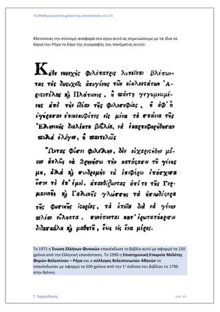 Τα Μαθηματικά στα χρόνια της επανάστασης του 21
Γ. Λαγουδάκος σελ. 45
Κλείνοντας την σύντομη αναφορά στο έργο αυτό ας σημειώσουμε με τα ίδια τα
λόγια του Ρήγα το λόγο της συγγραφής του πονήματος αυτού.
Το 1971 η Ένωση Ελλήνων Φυσικών επανέκδωσε το βιβλίο αυτό με αφορμή τα 150
χρόνια από την Ελληνική επανάσταση. Το 1990 η Επιστημονική Εταιρεία Μελέτης
Φερών-Βελεστίνου – Ρήγα και ο σύλλογος Βελεστινιωτών Αθηνών το
επανέκδωσαν με αφορμή τα 200 χρόνια από την 1η έκδοση του βιβλίου το 1790
στην Βιέννη.
 