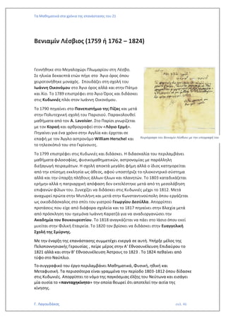 Τα Μαθηματικά στα χρόνια της επανάστασης του 21
Γ. Λαγουδάκος σελ. 46
Βενιαμίν Λέσβιος (1759 ή 1762 – 1824)
Γεννήθηκε στο Μεγαλοχώρι Πλωμαρίου στη Λέσβο.
Σε ηλικία δεκαεπτά ετών πήγε στο Άγιο όρος όπου
χειροτονήθηκε μοναχός. Σπουδάζει στη σχολή του
Ιωάννη Οικονόμου στο Άγιο όρος αλλά και στην Πάτμο
και Χίο. Το 1789 επιστρέφει στο Άγιο Όρος και διδάσκει
στις Κυδωνιές πλάι στον Ιωάννη Οικονόμου.
Το 1790 πηγαίνει στο Πανεπιστήμιο της Πίζας και μετά
στην Πολυτεχνική σχολή του Παρισιού. Παρακολουθεί
μαθήματα από τον A. Lavoisier. Στο Παρίσι γνωρίζεται
με τον Κοραή και αρθρογραφεί στον «Λόγιο Ερμή».
Πηγαίνει για ένα χρόνο στην Αγγλία και έρχεται σε
επαφή με τον Άγγλο αστρονόμο William Herschel και
το τηλεσκόπιό του στο Γκρίνουιτς.
Το 1799 επιστρέφει στις Κυδωνιές και διδάσκει. Η διδασκαλία του περιλαμβάνει
μαθήματα φιλοσοφίας, φυσικομαθηματικών, αστρονομίας με παράλληλη
διεξαγωγή πειραμάτων. Η σχολή αποκτά μεγάλη φήμη αλλά ο ίδιος κατηγορείται
από την επίσημη εκκλησία ως άθεος, αφού υποστήριζε το ηλιοκεντρικό σύστημα
αλλά και την ύπαρξη πλήθους άλλων ήλιων και πλανητών. Το 1803 καταδικάζεται
ερήμην αλλά η πατριαρχική απόφαση δεν εκτελέστηκε μετά από τη μεσολάβηση
επιφανών φίλων του. Συνεχίζει να διδάσκει στις Κυδωνιές μέχρι το 1812. Μετά
αναχωρεί πρώτα στην Μυτιλήνη και μετά στην Κωνσταντινούπολη όπου εργάζεται
ως οικοδιδάσκαλος στο σπίτι του γιατρού Γεωργίου Δεσύλλα. Απορρίπτει
προτάσεις που είχε από διάφορα σχολεία και το 1817 πηγαίνει στην Βλαχία μετά
από πρόσκληση του ηγεμόνα Ιωάννη Καρατζά για να αναδιοργανώσει την
Ακαδημία του Βουκουρεστίου. Το 1818 αναγκάζεται να πάει στο Ιάσιο όπου εκεί
μυείται στην Φιλική Εταιρεία. Το 1820 τον βρίσκει να διδάσκει στην Ευαγγελική
Σχολή της Σμύρνης.
Με την έναρξη της επανάστασης συμμετέχει ενεργά σε αυτή. Υπήρξε μέλος της
Πελοποννησιακής Γερουσίας , πείρε μέρος στην Α’ Εθνοσυνέλευση Επιδαύρου το
1821 αλλά και στην Β’ Εθνοσυνέλευση Άστρους το 1823 . Το 1824 πεθαίνει από
τύφο στο Ναύπλιο.
Το συγγραφικό του έργο περιλαμβάνει Μαθηματικά, Φυσική, ηθική και
Μεταφυσική. Τα περισσότερα είναι γραμμένα την περίοδο 1803-1812 όπου δίδασκε
στις Κυδωνιές. Απορρίπτει το νόμο της παγκόσμιας έλξης του Νεύτωνα και εισάγει
μία ουσία το «πανταχηκίνητο» την οποία θεωρεί ότι αποτελεί την αιτία της
κίνησης.
Χειρόγραφο του Βενιαμίν Λέσβιου με την υπογραφή του
 