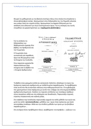 Τα Μαθηματικά στα χρόνια της επανάστασης του 21
Γ. Λαγουδάκος σελ. 47
Θεωρεί τα μαθηματικά ως την βασική επιστήμη πάνω στην οποία στη στηρίζεται η
όποια φιλοσοφική σκέψη. Χρησιμοποιεί στην διδασκαλία του την δημώδη γλώσσα
και εισάγει δικά του σημεία στίξης. Χρησιμοποιεί τα Αρχαία Ελληνικά για την
απόδοση στα ελληνικά των νέων επιστημονικών όρων. Για τις επιλογές του αυτές
επικρίθηκε και χαρακτηρίστηκε ως «αγράμματος φιλόσοφος».
Για τις ανάγκες τις
διδασκαλίας των
Μαθηματικών έγραψε δύο
βιβλία, την Αριθμητική και
την Γεωμετρία.
Η Γεωμετρία είναι
ουσιαστικά μία παράθεση
όρων και θεωρημάτων από
τα Στοιχεία του Ευκλείδη.
Στην παρούσα εργασία θα
παρουσιάσουμε λίγα
στοιχεία από το βιβλίο του
« Στοιχεία Αριθμητικής»
Το βιβλίο είναι γραμμένο απλά και κατανοητά. Καλύπτει ολόκληρο το εύρος της
λεγόμενης πρακτικής αριθμητικής με πολλά λυμένα παραδείγματα. Τα προβλήματα
είναι αυτά που θα συναντήσει κάποιος στην καθημερινότητά του. Ο συμβολισμός
που χρησιμοποιεί είναι παρόμοιος με αυτόν που υπάρχει και στα σημερινά βιβλία
αριθμητικής Δημοτικού. Αναλύει τις τεχνικές εκτέλεσης των τεσσάρων πράξεων
στους ακεραίους αλλά και στα κλάσματα και δεκαδικούς. Παρουσιάζει τεχνικές
εύρεσης τετραγωνικής και κυβικής ρίζας.
Στο κεφάλαιο περί αναλογίας παρουσιάζει αρχικά την απλή μέθοδο των τριών και
μετά την απλή «αντιπεπονθυίας» μεθόδου των τριών όταν πρόκειται για ποσά
αντιστρόφως ανάλογα. Αλλά και την σύνθετη μέθοδο των τριών με την βοήθεια
παραδειγμάτων …
Στη συνέχεια λύνει προβλήματα τόκων, προβλήματα «συντροφιάς» , «μίξεως» κ.α.
 