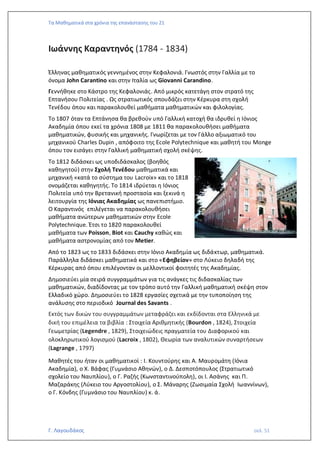 Τα Μαθηματικά στα χρόνια της επανάστασης του 21
Γ. Λαγουδάκος σελ. 51
Ιωάννης Καραντηνός (1784 - 1834)
Έλληνας μαθηματικός γεννημένος στην Κεφαλονιά. Γνωστός στην Γαλλία με το
όνομα John Carantino και στην Ιταλία ως Giovanni Carandino.
Γεννήθηκε στο Κάστρο της Κεφαλονιάς. Από μικρός κατετάγη στον στρατό της
Επτανήσου Πολιτείας . Ως στρατιωτικός σπουδάζει στην Κέρκυρα στη σχολή
Τενέδου όπου και παρακολουθεί μαθήματα μαθηματικών και φιλολογίας.
To 1807 όταν τα Επτάνησα θα βρεθούν υπό Γαλλική κατοχή θα ιδρυθεί η Ιόνιος
Ακαδημία όπου εκεί τα χρόνια 1808 με 1811 θα παρακολουθήσει μαθήματα
μαθηματικών, φυσικής και μηχανικής. Γνωρίζεται με τον Γάλλο αξιωματικό του
μηχανικού Charles Dupin , απόφοιτο της Ecole Polytechnique και μαθητή του Monge
όπου τον εισάγει στην Γαλλική μαθηματική σχολή σκέψης.
Το 1812 διδάσκει ως υποδιδάσκαλος (βοηθός
καθηγητού) στην Σχολή Τενέδου μαθηματικά και
μηχανική «κατά το σύστημα του Lacroix» και το 1818
ονομάζεται καθηγητής. Το 1814 ιδρύεται η Ιόνιος
Πολιτεία υπό την Βρετανική προστασία και ξεκινά η
λειτουργία της Ιόνιας Ακαδημίας ως πανεπιστήμιο.
Ο Καραντινός επιλέγεται να παρακολουθήσει
μαθήματα ανώτερων μαθηματικών στην Ecole
Polytechnique. Έτσι το 1820 παρακολουθεί
μαθήματα των Poisson, Biot και Cauchy καθώς και
μαθήματα αστρονομίας από τον Metier.
Από το 1823 ως το 1833 διδάσκει στην Ιόνιο Ακαδημία ως διδάκτωρ, μαθηματικά.
Παράλληλα διδάσκει μαθηματικά και στο «Εφηβείον» στο Λύκειο δηλαδή της
Κέρκυρας από όπου επιλέγονταν οι μελλοντικοί φοιτητές της Ακαδημίας.
Δημοσιεύει μία σειρά συγγραμμάτων για τις ανάγκες τις διδασκαλίας των
μαθηματικών, διαδίδοντας με τον τρόπο αυτό την Γαλλική μαθηματική σκέψη στον
Ελλαδικό χώρο. Δημοσιεύει το 1828 εργασίες σχετικά με την τυποποίηση της
ανάλυσης στο περιοδικό Journal des Savants .
Εκτός των δικών του συγγραμμάτων μεταφράζει και εκδίδονται στα Ελληνικά με
δική του επιμέλεια τα βιβλία : Στοιχεία Αριθμητικής (Bourdon , 1824), Στοιχεία
Γεωμετρίας (Legendre , 1829), Στοιχειώδεις πραγματεία του Διαφορικού και
ολοκληρωτικού λογισμού (Lacroix , 1802), Θεωρία των αναλυτικών συναρτήσεων
(Lagrange , 1797)
Μαθητές του ήταν οι μαθηματικοί : Ι. Κουντούρης και Α. Μαυρομάτη (Ιόνια
Ακαδημία), ο Χ. Βάφας (Γυμνάσιο Αθηνών), ο Δ. Δεσποτόπουλος (Στρατιωτικό
σχολείο του Ναυπλίου), ο Γ. Ραζής (Κωνσταντινούπολη), οι Ι. Ασάνης και Π.
Μαζαράκης (Λύκειο του Αργοστολίου), ο Σ. Μάναρης (Ζωσιμαία Σχολή Ιωαννίνων),
ο Γ. Κόνδης (Γυμνάσιο του Ναυπλίου) κ. ά.
 