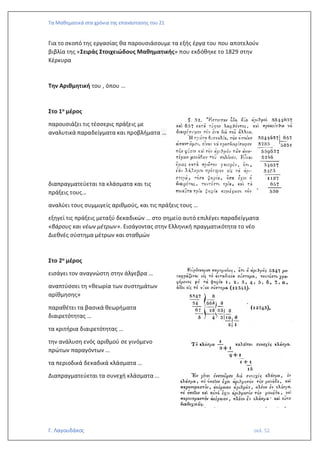 Τα Μαθηματικά στα χρόνια της επανάστασης του 21
Γ. Λαγουδάκος σελ. 52
Για το σκοπό της εργασίας θα παρουσιάσουμε τα εξής έργα του που αποτελούν
βιβλία της «Σειράς Στοιχειώδους Μαθηματικής» που εκδόθηκε το 1829 στην
Κέρκυρα
Την Αριθμητική του , όπου …
Στο 1ο μέρος
παρουσιάζει τις τέσσερις πράξεις με
αναλυτικά παραδείγματα και προβλήματα …
διαπραγματεύεται τα κλάσματα και τις
πράξεις τους…
αναλύει τους συμμιγείς αριθμούς, και τις πράξεις τους …
εξηγεί τις πράξεις μεταξύ δεκαδικών … στο σημείο αυτό επιλέγει παραδείγματα
«βάρους και νέων μέτρων». Εισάγοντας στην Ελληνική πραγματικότητα το νέο
Διεθνές σύστημα μέτρων και σταθμών
Στο 2ο μέρος
εισάγει τον αναγνώστη στην άλγεβρα …
αναπτύσσει τη «θεωρία των συστημάτων
αρίθμησης»
παραθέτει τα βασικά θεωρήματα
διαιρετότητας …
τα κριτήρια διαιρετότητας …
την ανάλυση ενός αριθμού σε γινόμενο
πρώτων παραγόντων …
τα περιοδικά δεκαδικά κλάσματα …
Διαπραγματεύεται τα συνεχή κλάσματα …
 