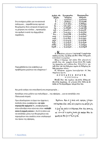 Τα Μαθηματικά στα χρόνια της επανάστασης του 21
Γ. Λαγουδάκος σελ. 57
Στη συνέχεια μιλάει για τα κανονικά
πολύγωνα … παραθέτοντας σχετικά
θεωρήματα, δίνει ιστορικά στοιχεία για
τη μέτρηση του κύκλου …προσεγγίζει
τον αριθμό π κατά την Αρχιμήδεια
παράδοση.
Παρεμβάλλεται ένα κεφάλαιο με
προβλήματα μεγίστων και ελαχίστων !
Και μετά εισάγει τον σπουδαστή στη στερεομετρία …
Καταλήγει στην μελέτη των πολυέδρων … της σφαίρας … για να καταλήξει στα
Πλατωνικά στερεά.
Πριν ολοκληρώσει το έργο του έρχεται η
έκπληξη όπου αναφέρεται «σε τρία
στρογγυλά σχήματα !» , αναφερόμενος
στον κύλινδρο στον κώνο και στον «κολοβό
κώνο ή κορμός κώνου». Αυτό το κάνει για
να καταλήξει μέσω των θεωρημάτων και
πορισμάτων που αναλύει στον υπολογισμό
του όγκου της σφαίρας,
 
