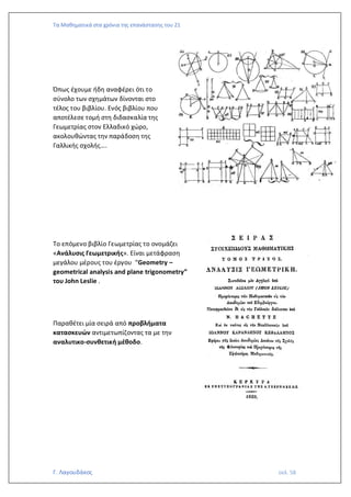 Τα Μαθηματικά στα χρόνια της επανάστασης του 21
Γ. Λαγουδάκος σελ. 58
Όπως έχουμε ήδη αναφέρει ότι το
σύνολο των σχημάτων δίνονται στο
τέλος του βιβλίου. Ενός βιβλίου που
αποτέλεσε τομή στη διδασκαλία της
Γεωμετρίας στον Ελλαδικό χώρο,
ακολουθώντας την παράδοση της
Γαλλικής σχολής….
Το επόμενο βιβλίο Γεωμετρίας το ονομάζει
«Ανάλυσις Γεωμετρικής». Είναι μετάφραση
μεγάλου μέρους του έργου “Geometry –
geometrical analysis and plane trigonometry”
του John Leslie .
Παραθέτει μία σειρά από προβλήματα
κατασκευών αντιμετωπίζοντας τα με την
αναλυτικο-συνθετική μέθοδο.
 