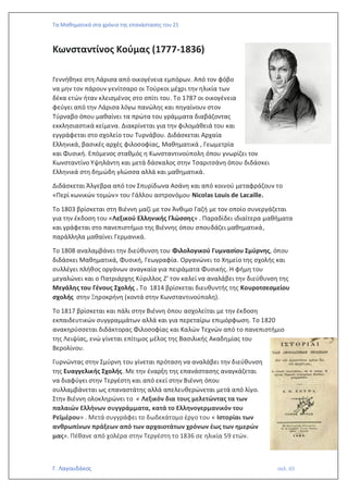 Τα Μαθηματικά στα χρόνια της επανάστασης του 21
Γ. Λαγουδάκος σελ. 65
Κωνσταντίνος Κούμας (1777-1836)
Γεννήθηκε στη Λάρισα από οικογένεια εμπόρων. Από τον φόβο
να μην τον πάρουν γενίτσαρο οι Τούρκοι μέχρι την ηλικία των
δέκα ετών ήταν κλεισμένος στο σπίτι του. Το 1787 οι οικογένεια
φεύγει από την Λάρισα λόγω πανώλης και πηγαίνουν στον
Τύρναβο όπου μαθαίνει τα πρώτα του γράμματα διαβάζοντας
εκκλησιαστικά κείμενα. Διακρίνεται για την φιλομάθειά του και
εγγράφεται στο σχολείο του Τυρνάβου. Διδάσκεται Αρχαία
Ελληνικά, βασικές αρχές φιλοσοφίας, Μαθηματικά , Γεωμετρία
και Φυσική. Επόμενος σταθμός η Κωνσταντινούπολη όπου γνωρίζει τον
Κωνσταντίνο Υψηλάντη και μετά δάσκαλος στην Τσαριτσάνη όπου διδάσκει
Ελληνικά στη δημώδη γλώσσα αλλά και μαθηματικά.
Διδάσκεται Άλγεβρα από τον Σπυρίδωνα Ασάνη και από κοινού μεταφράζουν το
«Περί κωνικών τομών» του Γάλλου αστρονόμου Nicolas Louis de Lacaille.
Το 1803 βρίσκεται στη Βιέννη μαζί με τον Άνθιμο Γαζή με τον οποίο συνεργάζεται
για την έκδοση του «Λεξικού Ελληνικής Γλώσσης» . Παραδίδει ιδιαίτερα μαθήματα
και γράφεται στο πανεπιστήμιο της Βιέννης όπου σπουδάζει μαθηματικά,
παράλληλα μαθαίνει Γερμανικά.
Το 1808 αναλαμβάνει την διεύθυνση του Φιλολογικού Γυμνασίου Σμύρνης, όπου
διδάσκει Μαθηματικά, Φυσική, Γεωγραφία. Οργανώνει το Χημείο της σχολής και
συλλέγει πλήθος οργάνων αναγκαία για πειράματα Φυσικής. Η φήμη του
μεγαλώνει και ο Πατριάρχης Κύριλλος Ζ’ τον καλεί να αναλάβει την διεύθυνση της
Μεγάλης του Γένους Σχολής . Το 1814 βρίσκεται διευθυντής της Κουροτσεσμείου
σχολής στην Ξηροκρήνη (κοντά στην Κωνσταντινούπολη).
Το 1817 βρίσκεται και πάλι στην Βιέννη όπου ασχολείται με την έκδοση
εκπαιδευτικών συγγραμμάτων αλλά και για περεταίρω επιμόρφωση. Το 1820
ανακηρύσσεται διδάκτορας Φιλοσοφίας και Καλών Τεχνών από το πανεπιστήμιο
της Λειψίας, ενώ γίνεται επίτιμος μέλος της Βασιλικής Ακαδημίας του
Βερολίνου.
Γυρνώντας στην Σμύρνη του γίνεται πρόταση να αναλάβει την διεύθυνση
της Ευαγγελικής Σχολής. Με την έναρξη της επανάστασης αναγκάζεται
να διαφύγει στην Τεργέστη και από εκεί στην Βιέννη όπου
συλλαμβάνεται ως επαναστάτης αλλά απελευθερώνεται μετά από λίγο.
Στην Βιέννη ολοκληρώνει το « Λεξικόν δια τους μελετώντας τα των
παλαιών Ελλήνων συγγράμματα, κατά το Ελληνογερμανικόν του
Ρεϊμέρου» . Μετά συγγράφει το δωδεκάτομο έργο του « Ιστορίαι των
ανθρωπίνων πράξεων από των αρχαιοτάτων χρόνων έως των ημερών
μας». Πέθανε από χολέρα στην Τεργέστη το 1836 σε ηλικία 59 ετών.
 