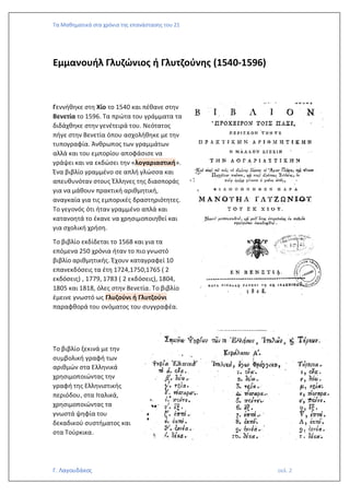 Τα Μαθηματικά στα χρόνια της επανάστασης του 21
Γ. Λαγουδάκος σελ. 2
Εμμανουήλ Γλυζώνιος ή Γλυτζούνης (1540-1596)
Γεννήθηκε στη Χίο το 1540 και πέθανε στην
Βενετία το 1596. Τα πρώτα του γράμματα τα
διδάχθηκε στην γενέτειρά του. Νεότατος
πήγε στην Βενετία όπου ασχολήθηκε με την
τυπογραφία. Άνθρωπος των γραμμάτων
αλλά και του εμπορίου αποφάσισε να
γράψει και να εκδώσει την «λογαριαστική».
Ένα βιβλίο γραμμένο σε απλή γλώσσα και
απευθυνόταν στους Έλληνες της διασποράς
για να μάθουν πρακτική αριθμητική,
αναγκαία για τις εμπορικές δραστηριότητες.
Το γεγονός ότι ήταν γραμμένο απλά και
κατανοητά το έκανε να χρησιμοποιηθεί και
για σχολική χρήση.
Το βιβλίο εκδίδεται το 1568 και για τα
επόμενα 250 χρόνια ήταν το πιο γνωστό
βιβλίο αριθμητικής. Έχουν καταγραφεί 10
επανεκδόσεις τα έτη 1724,1750,1765 ( 2
εκδόσεις) , 1779, 1783 ( 2 εκδόσεις), 1804,
1805 και 1818, όλες στην Βενετία. Το βιβλίο
έμεινε γνωστό ως Γλυζούνι ή Γλυτζούνι
παραφθορά του ονόματος του συγγραφέα.
Το βιβλίο ξεκινά με την
συμβολική γραφή των
αριθμών στα Ελληνικά
χρησιμοποιώντας την
γραφή της Ελληνιστικής
περιόδου, στα Ιταλικά,
χρησιμοποιώντας τα
γνωστά ψηφία του
δεκαδικού συστήματος και
στα Τούρκικα.
 