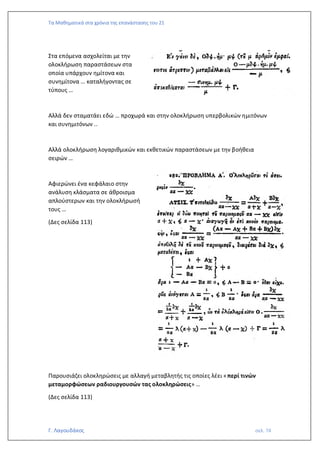 Τα Μαθηματικά στα χρόνια της επανάστασης του 21
Γ. Λαγουδάκος σελ. 74
Στα επόμενα ασχολείται με την
ολοκλήρωση παραστάσεων στα
οποία υπάρχουν ημίτονα και
συνημίτονα … καταλήγοντας σε
τύπους …
Αλλά δεν σταματάει εδώ … προχωρά και στην ολοκλήρωση υπερβολικών ημιτόνων
και συνημιτόνων ..
Αλλά ολοκλήρωση λογαριθμικών και εκθετικών παραστάσεων με την βοήθεια
σειρών …
Αφιερώνει ένα κεφάλαιο στην
ανάλυση κλάσματα σε άθροισμα
απλούστερων και την ολοκλήρωσή
τους …
(Δες σελίδα 113)
Παρουσιάζει ολοκληρώσεις με αλλαγή μεταβλητής τις οποίες λέει «περί τινών
μεταμορφώσεων ραδιουργουσών τας ολοκληρώσεις» …
(Δες σελίδα 113)
 