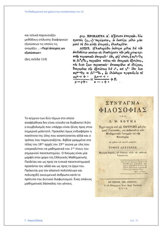 Τα Μαθηματικά στα χρόνια της επανάστασης του 21
Γ. Λαγουδάκος σελ. 75
και τελικά παρουσιάζει
μεθόδους επίλυσης διαφορικών
εξισώσεων τις οποίες τις
ονομάζει … «Περί άπειρος ων
εξισώσεων»
(Δες σελίδα 114)
Το κείμενο των δύο τόμων στο οποίο
αναφέρθηκα δεν είναι εύκολο να διαβαστεί διότι
ο συμβολισμός που υπάρχει είναι ξένος προς στον
σημερινό μελετητή. Προκαλεί όμως ενδιαφέρον η
ποσότητα της ύλης που αναπτύσσεται αλλά και ο
τρόπος που παρουσιάζεται. Βιβλία γραμμένα στο
τέλος του 18ου αρχές του 19ου αιώνα με ύλη που
υπερκαλύπτει τα μαθηματικά του 1ου έτους του
σημερινού πανεπιστημίου. Ο Κούμας είναι μία
μορφή στον χώρο της Ελληνικής Μαθηματικής
Παιδείας και ως προς τα τυπικά πανεπιστημιακά
προσόντα του αλλά και ως προς το έργο του.
Πρόκειται για τον κλασικό πολύπλευρο και
πολυσχιδή οικουμενικό άνθρωπο κατά το
πρότυπο του Δυτικού διαφωτισμού. Ένας σπάνιος
μαθηματικός δάσκαλος του γένους.
 