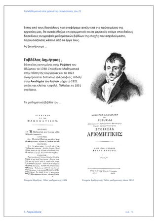 Τα Μαθηματικά στα χρόνια της επανάστασης του 21
Γ. Λαγουδάκος σελ. 76
Έκτος από τους δασκάλους που αναφέραμε αναλυτικά στο πρώτο μέρος της
εργασίας μας, θα αναφερθούμε επιγραμματικά και σε μερικούς ακόμα σπουδαίους
δασκάλους συγγραφείς μαθηματικών βιβλίων της εποχής που ασχολούμαστε,
παρουσιάζοντας κάποια από τα έργα τους.
Ας ξεκινήσουμε …
Γοβδέλας Δημήτριος ,
δάσκαλος γεννημένος στην Ραψάνη του
Ολύμπου το 1780. Σπούδασε Μαθηματικά
στην Πέστη της Ουγγαρίας και το 1822
αναγορεύεται διδάκτωρ φιλοσοφίας. Δίδαξε
στην Ακαδημία του Ιασίου μέχρι το 1821
οπότε και κλείνει η σχολή. Πεθαίνει το 1831
στο Ιάσιο.
Τα μαθηματικά βιβλία του …
Στοιχεία Άλγεβρας. Οδού μαθηματικής 1806 Στοιχεία Αριθμητικής. Οδού μαθηματικής Ιάσιο 1818
 