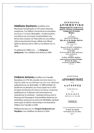 Τα Μαθηματικά στα χρόνια της επανάστασης του 21
Γ. Λαγουδάκος σελ. 77
Δάρβαρης Δημήτριος γεννήθηκε στην
Κλεισούρα της Καστοριάς το 1757 γόνος πλούσιας
οικογένειας. Του δόθηκε η δυνατότητα να σπουδάσει
στο Ζέμουν ή Σεμλίνο (Βελιγράδι) , στο Βουκουρέστι ,
στην Βιέννη και στη Λειψία. Εγκαταστάθηκε στην
Βιέννη όπου γνώρισε τον Ρήγα αλλά και τους Άνθιμο
Γαζή και Κωνσταντίνο Κούμα. Δίδαξε στην Εθνική
Σχολή της Βιέννης από το 1801 ως τον θάνατό του το
1823.
Το μαθηματικό βιβλίο του … η «Πρόχειρος
Αριθμητική» που εκδόθηκε στην Βιέννη το 1803.
Στέφανος Δούγκας γεννήθηκε στο Τύρναβο
Θεσσαλίας το 1770. Με σπουδές στο Halle (Saale) της
Σαξονίας αλλά και στο Göttingen και στην Jena (Ιένα) στα
μαθηματικά και την φιλοσοφία. Το 1809 ανέλαβε την
διεύθυνση της Μεγάλης του Γένους Σχολή και το 1813
διετέλεσε διευθυντής στο Λύκειο του Ιάσιου. Συνάντησε
προβλήματα με το θρησκευτικό κατεστημένο και
αναγκάστηκε σε απολογία – ομολογία πίστεως από το
Οικουμενικό Πατριαρχείο. Χειροτονήθηκε διάκονος και
ακολούθως ηγούμενος σε μονή στην Μολδαβία. Σχεδίαζε
ανεπιτυχώς να ιδρύσει πανεπιστήμιο στα Αμπελάκια.
Πέθανε στον Τύρναβο το 1830.
Μαθηματικό έργο του το «Στοιχεία Αριθμητικής και
Άλγεβρας» που εκδόθηκε στη Βιέννη το 1816.
 