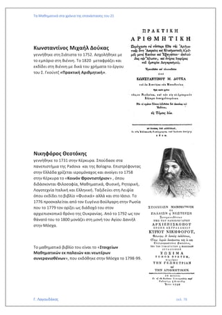 Τα Μαθηματικά στα χρόνια της επανάστασης του 21
Γ. Λαγουδάκος σελ. 78
Κωνσταντίνος Μιχαήλ Δούκας
γεννήθηκε στη Σιάτιστα το 1752. Ασχολήθηκε με
το εμπόριο στη Βιέννη. Το 1820 μεταφράζει και
εκδίδει στη Βιέννη με δικά του χρήματα το έργου
του Σ. Γκούντζ «Πρακτική Αριθμητική».
Νικηφόρος Θεοτόκης
γεννήθηκε το 1731 στην Κέρκυρα. Σπούδασε στα
πανεπιστήμια της Padova και της Bologna. Επιστρέφοντας
στην Ελλάδα χρίζεται ιερομόναχος και ανοίγει το 1758
στην Κέρκυρα το «Κοινόν Φροντιστήριον» , όπου
διδάσκονται Φιλοσοφία, Μαθηματικά, Φυσική, Ρητορική,
Λογοτεχνία Ιταλική και Ελληνική. Ταξιδεύει στη Λειψία
όπου εκδίδει το βιβλίο «Φυσικά» αλλά και στο Ιάσιο. Το
1776 προσκαλείται από τον Ευγένιο Βούλγαρη στην Ρωσία
που το 1779 τον ορίζει ως διάδοχό του στον
αρχιεπισκοπικό θρόνο της Ουκρανίας. Από το 1792 ως τον
θάνατό του το 1800 μονάζει στη μονή του Αγίου Δανιήλ
στην Μόσχα.
Το μαθηματικό βιβλίο του είναι το «Στοιχείων
Μαθηματικών εκ παλαιών και νεωτέρων
συνερανισθένων», που εκδόθηκε στην Μόσχα το 1798-99.
 