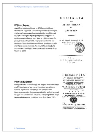 Τα Μαθηματικά στα χρόνια της επανάστασης του 21
Γ. Λαγουδάκος σελ. 79
Κάβρας Ζήσης
γεννήθηκε στα αμπελάκια το 1760 και σπούδασε
Ιατρική στη Γερμανία. Εκεί ανακηρύσσεται διδάκτορας
της Ιατρικής και συγχρόνως μεταφράζει στα Ελληνικά
το βιβλίο «Στοιχεία Αριθμητικής και Άλγεβρας» το
οποίο και εκτυπώνεται στην Ιένα το 1800. Λέγεται ότι
μαζί με τους Άνθιμο Γαζή, Γρηγόριο Κωνσταντά και
Αθανάσιο Χριστόπουλο προσπάθησε να ιδρύσει σχολή
στο Πήλιο χωρίς επιτυχία. Για το υπόλοιπο της ζωής
του εξασκεί το επάγγελμα του γιατρού. Πεθαίνει στην
Υπάτη το 1844.
Ραζής Δημήτριος
καταγόταν από το Μεσολόγγι και αρχικά σπούδασε στην
σχολή Γκιούμα στα Ιωάννινα. Σπούδασε γιατρός στη
Padova. Εξασκεί το επάγγελμα του γιατρού στην
Κωνσταντινούπολη όπου και μεταφράζει από τα λατινικά
το έργο του Οκταβιανού Καμέτιου «Γεωμετρία νέα τάξει
τε και μεθόδω» που εκδόθηκε στην Βενετία το 1787.
 