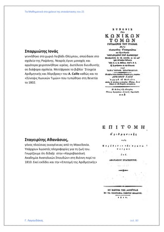 Τα Μαθηματικά στα χρόνια της επανάστασης του 21
Γ. Λαγουδάκος σελ. 80
Σπαρμιώτης Ιονάς
γεννήθηκε στο χωριό Λειβάδι Ολύμπου, σπούδασε στο
σχολείο της Ραψάνης. Νεαρός έγινε μοναχός και
αργότερα χειροτονήθηκε ιερέας. Διετέλεσε διευθυντής
σε διάφορα σχολεία. Μετέφρασε το βιβλίο ¨Στοιχεία
Αριθμητικής και Άλγεβρας» του A. Caille καθώς και το
«Σύνοψις Κωνικών Τιμών» που τυπώθηκε στη Βενετία
το 1802.
Σταγειρίτης Αθανάσιος,
γόνος πλούσιας οικογένειας από τη Μακεδονία.
Υπάρχουν λιγοστές πληροφορίες για τη ζωή του.
Γνωρίζουμε ότι δίδαξε στην «Καιροβασιλική
Ακαδημία Ανατολικών Σπουδών» στη Βιέννη περί το
1810. Εκεί εκδίδει και την «Επιτομή της Αριθμητικής»
 