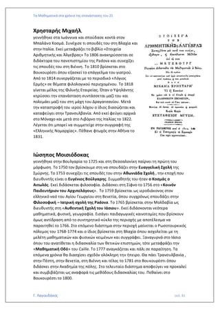 Τα Μαθηματικά στα χρόνια της επανάστασης του 21
Γ. Λαγουδάκος σελ. 81
Χρησταρής Μιχαήλ,
γεννήθηκε στα Ιωάννινα και σπούδασε κοντά στον
Μπαλάνο Κοσμά. Συνέχισε τι σπουδές του στη Βλαχία και
στην Ιταλία. Εκεί μεταφράζει το βιβλίο «Στοιχεία
Αριθμητικής και Άλγεβρας» Το 1806 ανακηρύσσεται σε
διδάκτορα του πανεπιστημίου της Padova και συνεχίζει
τις σπουδές του στη Βιέννη. Το 1810 βρίσκεται στο
Βουκουρέστι όπου εξασκεί το επάγγελμα του γιατρού.
Από το 1814 συνεργάζεται με το περιοδικό «Λόγιος
Ερμής» σε θέματα φιλολογικού περιεχομένου. Το 1818
γίνεται μέλος της Φιλικής Εταιρείας. Όταν ο Υψηλάντης
κηρύσσει την επανάσταση συντάσσεται μαζί του και
πολεμάει μαζί του στη μάχη του Δραγατσανίου. Μετά
την καταστροφή του ιερού λόχου ο ίδιος διασώζεται και
καταφεύγει στην Τρανσυλβανία. Από εκεί φεύγει αρχικά
στο Μόναχο και μετά στο Λιβόρνο της Ιταλίας το 1822.
Λέγεται ότι μπορεί να συμμετείχε στην συγγραφή της
«Ελληνικής Νομαρχίας». Πέθανε φτωχός στην Αθήνα το
1831.
Ιώσηπος Μοισιόδοκας
γεννήθηκε στην Βουλγαρία το 1725 και στη Θεσσαλονίκη παίρνει τη πρώτη του
μόρφωση. Το 1750 τον βρίσκουμε στη να σπουδάζει στην Ευαγγελική Σχολή της
Σμύρνης. Το 1753 συνεχίζει τις σπουδές του στην Αθωνιάδα Σχολή , την εποχή που
διευθυντής είναι ο Ευγένιος Βούλγαρης. Συμμαθητής του ήταν ο Κοσμάς ο
Αιτωλός. Εκεί διδάσκεται φιλοσοφία. Διδάσκει στη Σίφνο το 1756 στο «Κοινόν
Παιδευτήριον του Αρχιπελάγους». Το 1759 βρίσκεται ως ιεροδιάκονος στον
ελληνικό ναό του Αγίου Γεωργίου στη Βενετία, όπου συγχρόνως σπουδάζει στην
Φιλοσοφική – Ιατρική σχολή της Padova. Το 1765 βρίσκεται στην Μολδαβία ως
διευθυντής στη «Αυθεντική Σχολή του Ιάσιου». Εκεί διδάσκονται νεότερα
μαθηματικά, φυσική, γεωγραφία. Εισάγει παιδαγωγικές καινοτομίες που βρίσκουν
όμως αντίδραση από το συντηρητικό κύκλο της περιοχής με αποτέλεσμα να
παραιτηθεί το 1766. Στο επόμενο διάστημα στην περιοχή μαίνεται ο Ρωσοτουρκικός
πόλεμος του 1768-1774 και ο ίδιος βρίσκεται στη Βλαχία όπου ασχολείται με τη
μελέτη μαθηματικών και φυσικών κειμένων και συγγράφει. Ξαναγυρνά στο Ιάσιο
όπου του ανατίθεται η διδασκαλία των θετικών επιστημών, τότε μεταφράζει την
«Μαθηματική Οδό» του Caille. Το 1777 αναγκάζεται και πάλι σε παραίτηση. Τα
επόμενα χρόνια θα διασχίσει σχεδόν ολόκληρη την ήπειρο. Θα πάει Τρανσυλβανία ,
στην Πέστη, στην Βενετία, στη Βιέννη και τέλος το 1781 στο Βουκουρέστι όπου
διδάσκει στην Ακαδημία της πόλης. Στο τελευταίο διάστημα αποφεύγει να προκαλεί
και συμβιβάζεται ως αναφορά τις μεθόδους διδασκαλίας του. Πεθαίνει στο
Βουκουρέστι το 1800.
 