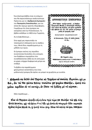 Τα Μαθηματικά στα χρόνια της επανάστασης του 21
Γ. Λαγουδάκος σελ. 82
Ένα ιδιαίτερο βιβλίο είναι το επόμενο
που θα παρουσιάσουμε αναλυτικότερα.
Πρόκειται για το «Αριθμητική Εμπορική»
του Παναγιώτη Σπανόπουλου, για τον
οποίο δεν έχουμε αρκετές πληροφορίες.
Γνωρίζουμε ότι ήταν έμπορος και
καταγόταν από την Πελοπόννησο. Το
βιβλίο εκδόθηκε το 1803 στην Τεργέστη.
Ας το ξεφυλλίσουμε …
Στην αρχή μας παρουσιάζει τα
τσακίσματα ή κλάσματα και τις πράξεις
τους. Μετά δίνει παραδείγματα με τη
μέθοδο των τριών.
Οι έμποροι εκείνης της περιόδου
συναντούσαν δυσκολίες στις ισοτιμίες
των διαφόρων νομισμάτων που
συναλλάσσονταν αλλά και ότι από χώρα
σε χώρα υπήρχαν διαφορετικά μέτρα και
σταθμά.
Το βιβλίο στα παραδείγματα
χρησιμοποιεί καταστάσεις που ένας
μελλοντικός έμπορος θα πρέπει να μπορεί να χειρίζεται με ευκολία.
Άλλο παράδειγμα …
 