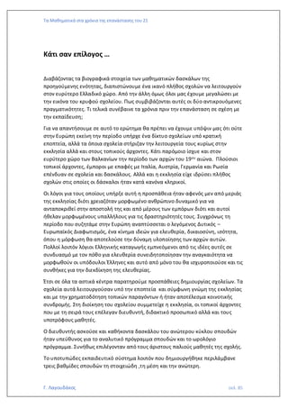 Τα Μαθηματικά στα χρόνια της επανάστασης του 21
Γ. Λαγουδάκος σελ. 85
Κάτι σαν επίλογος …
Διαβάζοντας τα βιογραφικά στοιχεία των μαθηματικών δασκάλων της
προηγούμενης ενότητας, διαπιστώνουμε ένα ικανό πλήθος σχολών να λειτουργούν
στον ευρύτερο Ελλαδικό χώρο. Από την άλλη όμως όλοι μας έχουμε μεγαλώσει με
την εικόνα του κρυφού σχολείου. Πως συμβιβάζονται αυτές οι δύο αντικρουόμενες
πραγματικότητες. Τι τελικά συνέβαινε τα χρόνια πριν την επανάσταση σε σχέση με
την εκπαίδευση;
Για να απαντήσουμε σε αυτό το ερώτημα θα πρέπει να έχουμε υπόψιν μας ότι ούτε
στην Ευρώπη εκείνη την περίοδο υπήρχε ένα δίκτυο σχολείων υπό κρατική
εποπτεία, αλλά τα όποια σχολεία στήριζαν την λειτουργεία τους κυρίως στην
εκκλησία αλλά και στους τοπικούς άρχοντες. Κάτι παρόμοιο ίσχυε και στον
ευρύτερο χώρο των Βαλκανίων την περίοδο των αρχών του 19ου αιώνα. Πλούσιοι
τοπικοί άρχοντες, έμποροι με επαφές με Ιταλία, Αυστρία, Γερμανία και Ρωσία
επένδυαν σε σχολεία και δασκάλους. Αλλά και η εκκλησία είχε ιδρύσει πλήθος
σχολών στις οποίες οι δάσκαλοι ήταν κατά κανόνα κληρικοί.
Οι λόγοι για τους οποίους υπήρξε αυτή η προσπάθεια ήταν αφενός μεν από μεριάς
της εκκλησίας διότι χρειαζόταν μορφωμένο ανθρώπινο δυναμικό για να
ανταποκριθεί στην αποστολή της και από μέρους των εμπόρων διότι και αυτοί
ήθελαν μορφωμένους υπαλλήλους για τις δραστηριότητές τους. Συγχρόνως τη
περίοδο που συζητάμε στην Ευρώπη αναπτύσσεται ο λεγόμενος Δυτικός –
Ευρωπαϊκός Διαφωτισμός, ένα κίνημα ιδεών για ελευθερία, δικαιοσύνη, ισότητα,
όπου η μόρφωση θα αποτελούσε την δύναμη υλοποίησης των αρχών αυτών.
Πολλοί λοιπόν λόγιοι Ελληνικής καταγωγής εμπνεόμενοι από τις ιδέες αυτές σε
συνδυασμό με τον πόθο για ελευθερία συνειδητοποίησαν την αναγκαιότητα να
μορφωθούν οι υπόδουλοι Έλληνες και αυτό από μόνο του θα ισχυροποιούσε και τις
συνθήκες για την διεκδίκηση της ελευθερίας.
Έτσι σε όλα τα αστικά κέντρα παρατηρούμε προσπάθειες δημιουργίας σχολείων. Τα
σχολεία αυτά λειτουργούσαν υπό την εποπτεία και σύμφωνη γνώμη της εκκλησίας
και με την χρηματοδότηση τοπικών παραγόντων ή ήταν αποτέλεσμα κοινοτικής
συνδρομής. Στη διοίκηση του σχολείου συμμετείχε η εκκλησία, οι τοπικοί άρχοντες
που με τη σειρά τους επέλεγαν διευθυντή, διδακτικό προσωπικό αλλά και τους
υποτρόφους μαθητές.
Ο διευθυντής ασκούσε και καθήκοντα δασκάλου του ανώτερου κύκλου σπουδών
ήταν υπεύθυνος για το αναλυτικό πρόγραμμα σπουδών και το ωρολόγιο
πρόγραμμα. Συνήθως επιλέγονταν από τους άριστους παλιούς μαθητές της σχολής.
Το υποτυπώδες εκπαιδευτικό σύστημα λοιπόν που δημιουργήθηκε περιλάμβανε
τρεις βαθμίδες σπουδών τη στοιχειώδη ,τη μέση και την ανώτερη.
 