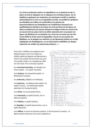 Τα Μαθηματικά στα χρόνια της επανάστασης του 21
Γ. Λαγουδάκος σελ. 87
του Γένους κατάστασις πρέπει να παραδίδεται εις τα σχολεία και όχι το
έργον να γίνεται πάρεργον και το πάρεργον (οι επιστήμες) έργον, και να
λαμβάνη το χρήσιμον του αναγκαίου την προτίμησιν επειδή τις ωφέλεια
προσκολλώμενοι οι νέοι εις τα παραδόσεις αυτάς, να μανθάνωσι αριθμούς
και άλγεβρας και κύβους και κυβοκύβους και τρίγωνα και
τριγωνοτετράγωνα και λογαρίθμους και συμβολικούς λογισμούς και
προβαλλομένας ελλείψεις και άτομα και κενά και δίνας και δυνάμεις και
έλξεις και βαρύτητας και φωτός ιδιώματα και βόρεια σέλα και οπτικά τινά,
και ακουστικά και μύρια ταύτα και άλλα τερατώδη ώστε να μετρώσι την
άμμον της θαλάσης και τα σταγόνας του υετού και να κινώσι την γην εάν
αυτοίς δοθή πη στώσι κατά τον Αρχιμήδην, έπειτα εις τας ομιλίας των
βάρβαροι, εις τα γραφάς των σόλοικοι εις τας θρησκείας ανίδεοι εις τα ήθη
παράφοροι και διεφθαρμένοι, εις τα πολιτεύματα επιβλαβείς και άσημοι
πατριώται και ανάξιοι της προγονικής κλήσεως …»
Ήταν τόση η διάθεση για μόρφωση στον
Ελλαδικό χώρο εκείνη την εποχή που
πλήθος σχολείων άρχισαν να ξεφυτρώνουν.
Πρώτα στα μεγάλα αστικά κέντρα και μετά
στις μεγάλες πόλεις της περιφέρειας αλλά
και στα νησιά. Έτσι συναντάμε σχολεία
Στην Κωνσταντινούπολη, την Μεγάλη του
Γένους Σχολή , την σχολή Τσιμπαλή,
στην Σμύρνη, την Ευαγγελική σχολή, το
Φιλολογικό Γυμνάσιο,
στις Κυδωνιές, (Αϊβαλί) την Ακαδημία,
στα Ιωάννινα, την Μαρουτσαία σχολή, την
σχολή Γκιούμα, , την Καπλαναία σχολή,
αργότερα την Ζωσιμαία σχολή,
στην Ζίτσα, την κοινή σχολή Ζίτσης,
στην Καστοριά, τη σχολή Κυρίτζη, και το
Ελληνικό σχολείο
στην Κοζάνη, τη σχολή Κοζάνης,
στα Άγραφα, τη σχολή Καρπενησίου, και τη
σχολή Φουρνάς,
στην Αθήνα, το κοινό και δημόσιο σχολείο, το Επιστημονικό Γυμνάσιο , το
Φροντιστήριο ελληνικών και κοινών μαθημάτων
 
