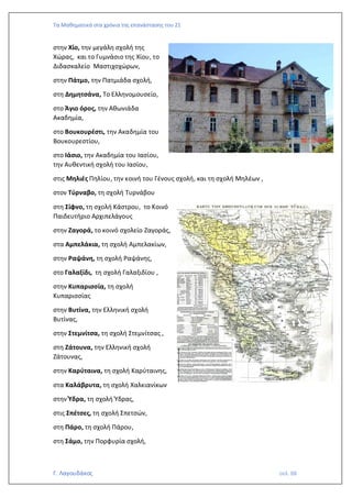 Τα Μαθηματικά στα χρόνια της επανάστασης του 21
Γ. Λαγουδάκος σελ. 88
στην Χίο, την μεγάλη σχολή της
Χώρας, και το Γυμνάσιο της Χίου, το
Διδασκαλείο Μαστιχοχώρων,
στην Πάτμο, την Πατμιάδα σχολή,
στη Δημητσάνα, Το Ελληνομουσείο,
στο Άγιο όρος, την Αθωνιάδα
Ακαδημία,
στο Βουκουρέστι, την Ακαδημία του
Βουκουρεστίου,
στο Ιάσιο, την Ακαδημία του Ιασίου,
την Αυθεντική σχολή του Ιασίου,
στις Μηλιές Πηλίου, την κοινή του Γένους σχολή, και τη σχολή Μηλέων ,
στον Τύρναβο, τη σχολή Τυρνάβου
στη Σίφνο, τη σχολή Κάστρου, το Κοινό
Παιδευτήριο Αρχιπελάγους
στην Ζαγορά, το κοινό σχολείο Ζαγοράς,
στα Αμπελάκια, τη σχολή Αμπελακίων,
στην Ραψάνη, τη σχολή Ραψάνης,
στο Γαλαξίδι, τη σχολή Γαλαξιδίου ,
στην Κυπαρισσία, τη σχολή
Κυπαρισσίας
στην Βυτίνα, την Ελληνική σχολή
Βυτίνας,
στην Στεμνίτσα, τη σχολή Στεμνίτσας ,
στη Ζάτουνα, την Ελληνική σχολή
Ζάτουνας,
στην Καρύταινα, τη σχολή Καρύταινης,
στα Καλάβρυτα, τη σχολή Χαλκιανίκων
στην Ύδρα, τη σχολή Ύδρας,
στις Σπέτσες, τη σχολή Σπετσών,
στη Πάρο, τη σχολή Πάρου,
στη Σάμο, την Πορφυρία σχολή,
 