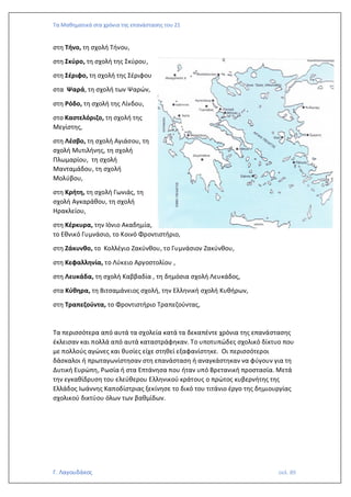 Τα Μαθηματικά στα χρόνια της επανάστασης του 21
Γ. Λαγουδάκος σελ. 89
στη Τήνο, τη σχολή Τήνου,
στη Σκύρο, τη σχολή της Σκύρου,
στη Σέριφο, τη σχολή της Σέριφου
στα Ψαρά, τη σχολή των Ψαρών,
στη Ρόδο, τη σχολή της Λίνδου,
στο Καστελόριζο, τη σχολή της
Μεγίστης,
στη Λέσβο, τη σχολή Αγιάσου, τη
σχολή Μυτιλήνης, τη σχολή
Πλωμαρίου, τη σχολή
Μανταμάδου, τη σχολή
Μολύβου,
στη Κρήτη, τη σχολή Γωνιάς, τη
σχολή Αγκαράθου, τη σχολή
Ηρακλείου,
στη Κέρκυρα, την Ιόνιο Ακαδημία,
το Εθνικό Γυμνάσιο, το Κοινό Φροντιστήριο,
στη Ζάκυνθο, το Κολλέγιο Ζακύνθου, το Γυμνάσιον Ζακύνθου,
στη Κεφαλληνία, το Λύκειο Αργοστολίου ,
στη Λευκάδα, τη σχολή Καββαδία , τη δημόσια σχολή Λευκάδος,
στα Κύθηρα, τη Βιτσαμάνειος σχολή, την Ελληνική σχολή Κυθήρων,
στη Τραπεζούντα, το Φροντιστήριο Τραπεζούντας,
Τα περισσότερα από αυτά τα σχολεία κατά τα δεκαπέντε χρόνια της επανάστασης
έκλεισαν και πολλά από αυτά καταστράφηκαν. Το υποτυπώδες σχολικό δίκτυο που
με πολλούς αγώνες και θυσίες είχε στηθεί εξαφανίστηκε. Οι περισσότεροι
δάσκαλοι ή πρωταγωνίστησαν στη επανάσταση ή αναγκάστηκαν να φύγουν για τη
Δυτική Ευρώπη, Ρωσία ή στα Επτάνησα που ήταν υπό Βρετανική προστασία. Μετά
την εγκαθίδρυση του ελεύθερου Ελληνικού κράτους ο πρώτος κυβερνήτης της
Ελλάδος Ιωάννης Καποδίστριας ξεκίνησε το δικό του τιτάνιο έργο της δημιουργίας
σχολικού δικτύου όλων των βαθμίδων.
 