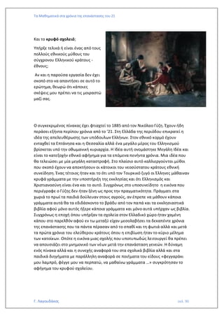 Τα Μαθηματικά στα χρόνια της επανάστασης του 21
Γ. Λαγουδάκος σελ. 90
Και το κρυφό σχολειό;
Υπήρξε τελικά ή είναι ένας από τους
πολλούς εθνικούς μύθους του
σύγχρονου Ελληνικού κράτους -
έθνους;
Αν και η παρούσα εργασία δεν έχει
σκοπό στο να απαντήσει σε αυτό το
ερώτημα, θεωρώ ότι κάποιες
σκέψεις μου πρέπει να τις μοιραστώ
μαζί σας.
Ο συγκεκριμένος πίνακας έχει φτιαχτεί το 1885 από τον Νικόλαο Γύζη. Έχουν ήδη
περάσει εξήντα περίπου χρόνια από το ’21. Στη Ελλάδα της περιόδου επικρατεί η
ιδέα της απελευθέρωσης των υπόδουλων Ελλήνων. Στον εθνικό κορμό έχουν
ενταχθεί τα Επτάνησα και η Θεσσαλία αλλά ένα μεγάλο μέρος του Ελληνισμού
βρίσκεται υπό την οθωμανική κυριαρχία. Η Ιδέα αυτή ονομάστηκε Μεγάλη Ιδέα και
είναι το κατεξοχήν εθνικό αφήγημα για τα επόμενα πενήντα χρόνια. Μια ιδέα που
θα τελειώσει με μία μεγάλη καταστροφή. Στο πλαίσιο αυτό καλλιεργούνται μύθοι
που σκοπό έχουν να αποκτήσουν οι κάτοικοι του νεοσύστατου κράτους εθνική
συνείδηση. Ένας τέτοιος ήταν και το ότι υπό τον Τουρκικό ζυγό οι Έλληνες μάθαιναν
κρυφά γράμματα με την υποστήριξη της εκκλησίας και ότι Ελληνισμός και
Χριστιανοσύνη είναι ένα και το αυτό. Συγχρόνως στο υποσυνείδητο η εικόνα που
περιέγραφε ο Γύζης δεν ήταν ξένη ως προς την πραγματικότητα. Πράγματι στα
χωριά το πρωί τα παιδιά δούλευαν στους αγρούς, αν έπρεπε να μάθουν κάποια
γράμματα αυτά θα τα εδιδάσκοντο το βράδυ από τον παπά και τα εκκλησιαστικά
βιβλία αφού μόνο αυτός ήξερε κάποια γράμματα και μόνο αυτά υπήρχαν ως βιβλία.
Συγχρόνως η εποχή όπου υπήρξαν τα σχολεία στον Ελλαδικό χώρο ήταν χαμένη
κάπου στο παρελθόν αφού εν τω μεταξύ είχαν μεσολαβήσει τα δεκαπέντε χρόνια
της επανάστασης που τα πάντα πέρασαν από το σπαθί και τη φωτιά αλλά και μετά
τα πρώτα χρόνια του ελεύθερου κράτους όπου η επιβίωση ήταν το κύριο μέλημα
των κατοίκων. Οπότε η εικόνα μιας σχολής που υποτυπωδώς λειτουργεί θα πρέπει
να απουσιάζει στο μνημονικό των νέων μετά την επανάσταση γενεών. Η δύναμη
ενός πίνακα αλλά και η συνεχής αναφορά του στα σχολικά βιβλία αλλά και στα
παιδικά διηγήματα με παράλληλη αναφορά σε ποιήματα του είδους «φεγγαράκι
μου λαμπρό, φέγγε μου να περπατώ, να μαθαίνω γράμματα …» συγκρότησαν το
αφήγημα του κρυφού σχολείου.
 