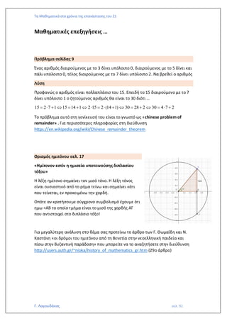 Τα Μαθηματικά στα χρόνια της επανάστασης του 21
Γ. Λαγουδάκος σελ. 92
Μαθηματικές επεξηγήσεις …
Πρόβλημα σελίδας 9
Ένας αριθμός διαιρούμενος με το 3 δίνει υπόλοιπο 0, διαιρούμενος με το 5 δίνει και
πάλι υπόλοιπο 0, τέλος διαιρούμενος με το 7 δίνει υπόλοιπο 2. Να βρεθεί ο αριθμός
Λύση
Προφανώς ο αριθμός είναι πολλαπλάσιο του 15. Επειδή το 15 διαιρούμενο με το 7
δίνει υπόλοιπο 1 ο ζητούμενος αριθμός θα είναι το 30 διότι …
15 2 7 1 15 14 1 2 15 2 (14 1) 30 28 2 30 4 7 2
=  +  = +   =  +  = +  =  +
Το πρόβλημα αυτό στη γενίκευσή του είναι το γνωστό ως «chinese problem of
remainder» . Για περισσότερες πληροφορίες στη διεύθυνση
https://en.wikipedia.org/wiki/Chinese_remainder_theorem
Ορισμός ημιτόνου σελ. 17
«Ημίτονον εστίν η ημισεία υποτεινούσης διπλασίου
τόξου»
Η λέξη ημίτονο σημαίνει τον μισό τόνο. Η λέξη τόνος
είναι ουσιαστικό από το ρήμα τείνω και σημαίνει κάτι
που τείνεται, εν προκειμένω την χορδή.
Οπότε αν κρατήσουμε σύγχρονο συμβολισμό έχουμε ότι
ημω =ΑΒ το οποίο τμήμα είναι το μισό της χορδής ΑΓ
που αντιστοιχεί στο διπλάσιο τόξο!
Για μεγαλύτερη ανάλυση στο θέμα σας προτείνω το άρθρο των Γ. Θωμαΐδη και Ν.
Καστάνη «οι δρόμοι του ημιτόνου από τη Βενετία στην νεοελληνική παιδεία και
πίσω στην Βυζαντινή παράδοση» που μπορείτε να το αναζητήσετε στην διεύθυνση
http://users.auth.gr/~nioka/history_of_mathematics_gr.htm (29ο άρθρο)
 