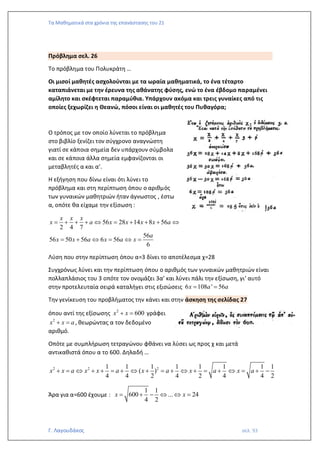 Τα Μαθηματικά στα χρόνια της επανάστασης του 21
Γ. Λαγουδάκος σελ. 93
Πρόβλημα σελ. 26
Το πρόβλημα του Πολυκράτη …
Οι μισοί μαθητές ασχολούνται με τα ωραία μαθηματικά, το ένα τέταρτο
καταπιάνεται με την έρευνα της αθάνατης φύσης, ενώ το ένα έβδομο παραμένει
αμίλητο και σκέφτεται παραμύθια. Υπάρχουν ακόμα και τρεις γυναίκες από τις
οποίες ξεχωρίζει η Θεανώ, πόσοι είναι οι μαθητές του Πυθαγόρα;
Ο τρόπος με τον οποίο λύνεται το πρόβλημα
στο βιβλίο ξενίζει τον σύγχρονο αναγνώστη
γιατί σε κάποια σημεία δεν υπάρχουν σύμβολα
και σε κάποια άλλα σημεία εμφανίζονται οι
μεταβλητές α και α’.
Η εξήγηση που δίνω είναι ότι λύνει το
πρόβλημα και στη περίπτωση όπου ο αριθμός
των γυναικών μαθητριών ήταν άγνωστος , έστω
α, οπότε θα είχαμε την εξίσωση :
56 28 14 8 56
2 4 7
56
56 50 56 6 56
6
x x x
x a x x x x a
a
x x a x a x
= + + +  = + + + 
= +  =  =
Λύση που στην περίπτωση όπου α=3 δίνει το αποτέλεσμα χ=28
Συγχρόνως λύνει και την περίπτωση όπου ο αριθμός των γυναικών μαθητριών είναι
πολλαπλάσιος του 3 οπότε τον ονομάζει 3α’ και λύνει πάλι την εξίσωση, γι’ αυτό
στην προτελευταία σειρά καταλήγει στις εξισώσεις 6 108 ' 56
x a a
= =
Την γενίκευση του προβλήματος την κάνει και στην άσκηση της σελίδας 27
όπου αντί της εξίσωσης 2
600
x x
+ = γράφει
2
x x a
+ = , θεωρώντας α τον δεδομένο
αριθμό.
Οπότε με συμπλήρωση τετραγώνου φθάνει να λύσει ως προς χ και μετά
αντικαθιστά όπου α το 600. Δηλαδή …
2 2 2
1 1 1 1 1 1 1 1
( )
4 4 2 4 2 4 4 2
x x a x x a x a x a x a
+ =  + + = +  + = +  + = +  = + −
Άρα για α=600 έχουμε :
1 1
600 ... 24
4 2
x x
= + −   =
 