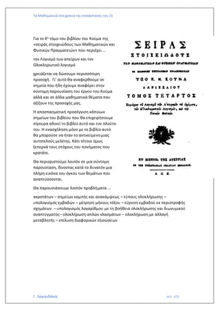 Τα Μαθηματικά στα χρόνια της επανάστασης του 21
Γ. Λαγουδάκος σελ. 103
Για το 4ο τόμο του βιβλίου του Κούμα της
«σειράς στοιχειώδους των Μαθηματικών και
Φυσικών Πραγματειών» που περιέχει …
τον Λογισμό των απείρων και τον
Ολοκληρωτικό λογισμό
χρειάζεται να δώσουμε περισσότερη
προσοχή. Γι’ αυτό θα αναφερθούμε σε
σημεία που ήδη έχουμε αναφέρει στην
σύντομη παρουσίαση του έργου του Κούμα
αλλά και σε άλλα μαθηματικά θέματα που
αξίζουν της προσοχής μας.
Η αποσπασματική προσέγγιση κάποιων
σημείων του βιβλίου που θα επιχειρήσουμε
σίγουρα αδικεί το βιβλίο αυτό και τον πλούτο
του. Η ενασχόληση μόνο με το βιβλίο αυτό
θα μπορούσε να ήταν το αντικείμενο μιας
αυτοτελούς μελέτης. Κάτι τέτοιο όμως
ξεπερνά τους στόχους του πονήματος που
κρατάτε.
Θα περιοριστούμε λοιπόν σε μια σύντομη
παρουσίαση, δίνοντας κατά το δυνατόν μια
πλήρη εικόνα του όγκου των θεμάτων που
αναπτύσσονται.
Θα παρουσιάσουμε λοιπόν προβλήματα …
ακροτάτων – σημείων καμπής και ανακάμψεως – τύπους ολοκλήρωσης –
υπολογισμός εμβαδών – μέτρηση μήκους τόξου – εύρεση εμβαδού εκ περιστροφής
σχημάτων – υπολογισμός λογαρίθμου με τη βοήθεια ολοκλήρωσης και διωνυμικού
αναπτύγματος– ολοκλήρωση απλών κλασμάτων – ολοκλήρωση με αλλαγή
μεταβλητής – επίλυση διαφορικών εξισώσεων
 