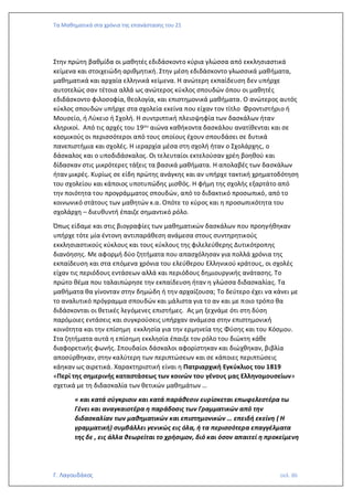 Τα Μαθηματικά στα χρόνια της επανάστασης του 21
Γ. Λαγουδάκος σελ. 86
Στην πρώτη βαθμίδα οι μαθητές εδιδάσκοντο κύρια γλώσσα από εκκλησιαστικά
κείμενα και στοιχειώδη αριθμητική. Στην μέση εδιδάσκοντο γλωσσικά μαθήματα,
μαθηματικά και αρχαία ελληνικά κείμενα. Η ανώτερη εκπαίδευση δεν υπήρχε
αυτοτελώς σαν τέτοια αλλά ως ανώτερος κύκλος σπουδών όπου οι μαθητές
εδιδάσκοντο φιλοσοφία, θεολογία, και επιστημονικά μαθήματα. Ο ανώτερος αυτός
κύκλος σπουδών υπήρχε στα σχολεία εκείνα που είχαν τον τίτλο Φροντιστήριο ή
Μουσείο, ή Λύκειο ή Σχολή. Η συντριπτική πλειοψηφία των δασκάλων ήταν
κληρικοί. Από τις αρχές του 19ου αιώνα καθήκοντα δασκάλου ανατίθενται και σε
κοσμικούς οι περισσότεροι από τους οποίους έχουν σπουδάσει σε δυτικά
πανεπιστήμια και σχολές. Η ιεραρχία μέσα στη σχολή ήταν ο Σχολάρχης, ο
δάσκαλος και ο υποδιδάσκαλος. Οι τελευταίοι εκτελούσαν χρέη βοηθού και
δίδασκαν στις μικρότερες τάξεις τα βασικά μαθήματα. Η απολαβές των δασκάλων
ήταν μικρές. Κυρίως σε είδη πρώτης ανάγκης και αν υπήρχε τακτική χρηματοδότηση
του σχολείου και κάποιος υποτυπώδης μισθός. Η φήμη της σχολής εξαρτάτο από
την ποιότητα του προγράμματος σπουδών, από το διδακτικό προσωπικό, από το
κοινωνικό στάτους των μαθητών κ.α. Οπότε το κύρος και η προσωπικότητα του
σχολάρχη – διευθυντή έπαιζε σημαντικό ρόλο.
Όπως είδαμε και στις βιογραφίες των μαθηματικών δασκάλων που προηγήθηκαν
υπήρχε τότε μία έντονη αντιπαράθεση ανάμεσα στους συντηρητικούς
εκκλησιαστικούς κύκλους και τους κύκλους της φιλελεύθερης Δυτικότροπης
διανόησης. Με αφορμή δύο ζητήματα που απασχόλησαν για πολλά χρόνια της
εκπαίδευση και στα επόμενα χρόνια του ελεύθερου Ελληνικού κράτους, οι σχολές
είχαν τις περιόδους εντάσεων αλλά και περιόδους δημιουργικής ανάτασης. Το
πρώτο θέμα που ταλαιπώρησε την εκπαίδευση ήταν η γλώσσα διδασκαλίας. Τα
μαθήματα θα γίνονταν στην δημώδη ή την αρχαίζουσα; Το δεύτερο έχει να κάνει με
το αναλυτικό πρόγραμμα σπουδών και μάλιστα για το αν και με ποιο τρόπο θα
διδάσκονται οι θετικές λεγόμενες επιστήμες. Ας μη ξεχνάμε ότι στη δύση
παρόμοιες εντάσεις και συγκρούσεις υπήρχαν ανάμεσα στην επιστημονική
κοινότητα και την επίσημη εκκλησία για την ερμηνεία της Φύσης και του Κόσμου.
Στα ζητήματα αυτά η επίσημη εκκλησία έπαιξε τον ρόλο του διώκτη κάθε
διαφορετικής φωνής. Σπουδαίοι δάσκαλοι αφορίστηκαν και διώχθηκαν, βιβλία
αποσύρθηκαν, στην καλύτερη των περιπτώσεων και σε κάποιες περιπτώσεις
κάηκαν ως αιρετικά. Χαρακτηριστική είναι η Πατριαρχική Εγκύκλιος του 1819
«Περί της σημερινής καταστάσεως των κοινών του γένους μας Ελληνομουσείων»
σχετικά με τη διδασκαλία των θετικών μαθημάτων …
« και κατά σύγκρισιν και κατά παράθεσιν ευρίσκεται επωφελεστέρα τω
Γένει και αναγκαιοτέρα η παράδοσις των Γραμματικών από την
διδασκαλίαν των μαθηματικών και επιστημονικών … επειδή εκείνη ( Η
γραμματική) συμβάλλει γενικώς εις όλα, ή τα περισσότερα επαγγέλματα
της δε , εις άλλα θεωρείται το χρήσιμον, διό και όσον απαιτεί η προκείμενη
 