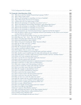 75.20 Conﬁguration Files Examples . . . . . . . . . . . . . . . . . . . . . . . . . . . . . . . . . . . . . . 854
76 Frequently Asked Questions (FAQ) 855
76.1 Why do we need Yet Another Programming Language (YAPL)? . . . . . . . . . . . . . . . . . . . . 855
76.2 Why is Ring weakly typed? . . . . . . . . . . . . . . . . . . . . . . . . . . . . . . . . . . . . . . . 856
76.3 What are the advantages to using Ring over Lisp or Smalltalk? . . . . . . . . . . . . . . . . . . . . . 856
76.4 Why is Ring largely focussed on UI creation? . . . . . . . . . . . . . . . . . . . . . . . . . . . . . . 857
76.5 Is Ring some sort of an improvement of PHP? . . . . . . . . . . . . . . . . . . . . . . . . . . . . . 857
76.6 What are the advantages of using Ring over native C or C++? . . . . . . . . . . . . . . . . . . . . . 857
76.7 What is the difference between Ring and Python? And is Ring Open Source? . . . . . . . . . . . . . 857
76.8 What are the advantages to using Ring over Perl, PHP, Python or Ruby? . . . . . . . . . . . . . . . . 858
76.9 What are the advantages to using Ring over Tcl or Lua? . . . . . . . . . . . . . . . . . . . . . . . . 859
76.10 What are the advantages to using Ring over C# or Java? . . . . . . . . . . . . . . . . . . . . . . . . 859
76.11 The documentation says functional programming is supported, but then this happens? . . . . . . . . 859
76.12 Why the ability to deﬁne your own languages Instead of just handing over the syntax so you can parse
it using whatever code you like? . . . . . . . . . . . . . . . . . . . . . . . . . . . . . . . . . . . . . 860
76.13 Why you can specify the number of loops you want to break out of? . . . . . . . . . . . . . . . . . . 860
76.14 Why Ring uses ‘See’, ‘Give’, ‘But’ and ‘Ok’ Keywords? . . . . . . . . . . . . . . . . . . . . . . . . 860
76.15 What is the philosophy behind data types in Ring? . . . . . . . . . . . . . . . . . . . . . . . . . . . 861
76.16 What about the Boolean values in Ring? . . . . . . . . . . . . . . . . . . . . . . . . . . . . . . . . . 861
76.17 What is the goal of including the “Main” function in Ring? . . . . . . . . . . . . . . . . . . . . . . . 862
76.18 Why the list index start from 1 in Ring? . . . . . . . . . . . . . . . . . . . . . . . . . . . . . . . . . 863
76.19 Why Ring is not case-sensitive? . . . . . . . . . . . . . . . . . . . . . . . . . . . . . . . . . . . . . 863
76.20 Why the Assignment operator uses Deep Copy? . . . . . . . . . . . . . . . . . . . . . . . . . . . . 864
76.21 Is there constructor methods in Ring? . . . . . . . . . . . . . . . . . . . . . . . . . . . . . . . . . . 865
76.22 What happens when we create a new object? . . . . . . . . . . . . . . . . . . . . . . . . . . . . . . 865
76.23 Can we use the attributes by accessing the Getter and Setter methods? . . . . . . . . . . . . . . . . . 866
76.24 Why should a search of global names be made while deﬁning the class attributes? . . . . . . . . . . 867
76.25 Why Ring doesn’t avoid the conﬂict between Global Variables and Class Attributes Names? . . . . . 868
76.26 Where can I write a program and execute it? . . . . . . . . . . . . . . . . . . . . . . . . . . . . . . 869
76.27 How to get the ﬁle size using ftell() and fseek() functions? . . . . . . . . . . . . . . . . . . . . . . . 869
76.28 How to get the current source ﬁle path? . . . . . . . . . . . . . . . . . . . . . . . . . . . . . . . . . 869
76.29 What about predeﬁned parameters or optional parameters in functions? . . . . . . . . . . . . . . . . 869
76.30 How to print keys or values only in List/Dictionary? . . . . . . . . . . . . . . . . . . . . . . . . . . 870
76.31 Why I get a strange result when printing nl with lists? . . . . . . . . . . . . . . . . . . . . . . . . . 870
76.32 Could you explain the output of the StrCmp() function? . . . . . . . . . . . . . . . . . . . . . . . . 871
76.33 How to use many source code ﬁles in the project? . . . . . . . . . . . . . . . . . . . . . . . . . . . . 871
76.34 Why this example use the GetChar() twice? . . . . . . . . . . . . . . . . . . . . . . . . . . . . . . . 872
76.35 How to use NULL and ISNULL() function? . . . . . . . . . . . . . . . . . . . . . . . . . . . . . . . 873
76.36 How to print lists that contains objects? . . . . . . . . . . . . . . . . . . . . . . . . . . . . . . . . . 874
76.37 How to insert an item to the ﬁrst position in the list? . . . . . . . . . . . . . . . . . . . . . . . . . . 875
76.38 How to print new lines and other characters? . . . . . . . . . . . . . . . . . . . . . . . . . . . . . . 875
76.39 Why we don’t use () after the qApp class name? . . . . . . . . . . . . . . . . . . . . . . . . . . . . 875
76.40 Why the window title bar is going outside the screen? . . . . . . . . . . . . . . . . . . . . . . . . . 876
76.41 How to create an array of buttons in GUI applications? . . . . . . . . . . . . . . . . . . . . . . . . . 876
76.42 How to Close a window then displaying another one? . . . . . . . . . . . . . . . . . . . . . . . . . . 877
76.43 How to create a Modal Window? . . . . . . . . . . . . . . . . . . . . . . . . . . . . . . . . . . . . 877
76.44 How can I disable maximize button and resize window? . . . . . . . . . . . . . . . . . . . . . . . . 878
76.45 How to use SQLite using ODBC? . . . . . . . . . . . . . . . . . . . . . . . . . . . . . . . . . . . . 879
76.46 Can I connect to dbase/harbour database? . . . . . . . . . . . . . . . . . . . . . . . . . . . . . . . . 880
76.47 Why setClickEvent() doesn’t see the object methods directly? . . . . . . . . . . . . . . . . . . . . . 881
76.48 Why I get Calling Function without deﬁnition Error? . . . . . . . . . . . . . . . . . . . . . . . . . . 881
76.49 Can Ring work on Windows XP? . . . . . . . . . . . . . . . . . . . . . . . . . . . . . . . . . . . . 882
76.50 How to extend RingQt and add more classes? . . . . . . . . . . . . . . . . . . . . . . . . . . . . . . 882
xxi
 