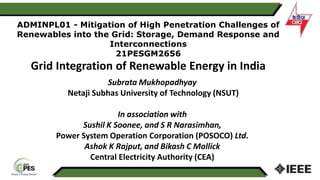 ADMINPL01 - Mitigation of High Penetration Challenges of
Renewables into the Grid: Storage, Demand Response and
Interconnections
21PESGM2656
Grid Integration of Renewable Energy in India
Subrata Mukhopadhyay
Netaji Subhas University of Technology (NSUT)
In association with
Sushil K Soonee, and S R Narasimhan,
Power System Operation Corporation (POSOCO) Ltd.
Ashok K Rajput, and Bikash C Mallick
Central Electricity Authority (CEA)
 