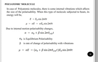 11
POLYATOMIC MOLECULE
In case of Polyatomic molecules, there is some internal vibrations which affects
the size of the polarisability. When this type of molecule subjected to beam, its
energy will be,
Due to internal motion polarisability changes,
is Equilibrium Polarisability
β is rate of change of polarisability with vibrations
 