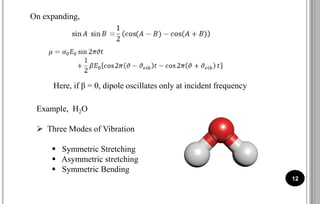 12
On expanding,
Here, if β = 0, dipole oscillates only at incident frequency
Example, H2O
 Three Modes of Vibration
 Symmetric Stretching
 Asymmetric stretching
 Symmetric Bending
 