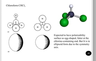 17
Chloroform CHCl3
Expected to have polarizability
surface as egg-shaped, fatter at the
chlorine-containing end. But It is in
ellipsoid form due to the symmetry
axis.
 
