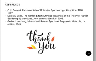 18
REFERENCE
• C.N. Banwell, Fundamentals of Molecular Spectroscopy, 4th edition, TMH,
1997.
• Derek A. Long, The Raman Effect: A Unified Treatment of the Theory of Raman
Scattering by Molecules, John Wiley & Sons Ltd, 2002.
• Gerhard Herzberg, Infrared and Raman Spectra of Polyatomic Molecule, 1st
edition, 1945.
 