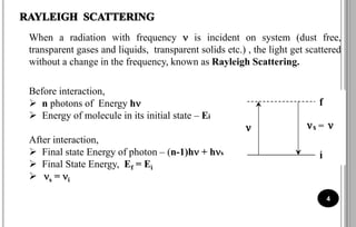 When a radiation with frequency  is incident on system (dust free,
transparent gases and liquids, transparent solids etc.) , the light get scattered
without a change in the frequency, known as Rayleigh Scattering.
Before interaction,
 n photons of Energy h
 Energy of molecule in its initial state – Ei
After interaction,
 Final state Energy of photon – (n-1)h + hs
 Final State Energy, Ef = Ei
 s = i
4
 