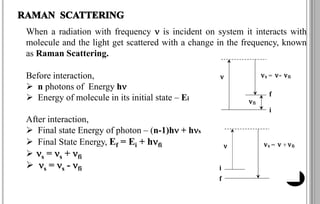 When a radiation with frequency  is incident on system it interacts with
molecule and the light get scattered with a change in the frequency, known
as Raman Scattering.
Before interaction,
 n photons of Energy h
 Energy of molecule in its initial state – Ei
After interaction,
 Final state Energy of photon – (n-1)h + hs
 Final State Energy, Ef = Ei + hfi
 s = s + fi
 s = s - fi
5
 