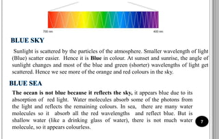 Sunlight is scattered by the particles of the atmosphere. Smaller wavelength of light
(Blue) scatter easier. Hence it is Blue in colour. At sunset and sunrise, the angle of
sunlight changes and most of the blue and green (shorter) wavelengths of light get
scattered. Hence we see more of the orange and red colours in the sky.
7
The ocean is not blue because it reflects the sky, it appears blue due to its
absorption of red light. Water molecules absorb some of the photons from
the light and reflects the remaining colours. In sea, there are many water
molecules so it absorb all the red wavelengths and reflect blue. But is
shallow water (like a drinking glass of water), there is not much water
molecule, so it appears colourless.
 