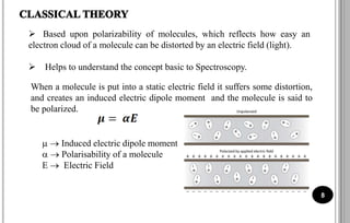  Based upon polarizability of molecules, which reflects how easy an
electron cloud of a molecule can be distorted by an electric field (light).
 Helps to understand the concept basic to Spectroscopy.
When a molecule is put into a static electric field it suffers some distortion,
and creates an induced electric dipole moment and the molecule is said to
be polarized.
  Induced electric dipole moment
  Polarisability of a molecule
E  Electric Field
8
 
